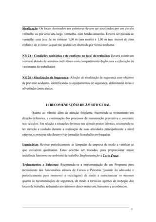 Sinalização: Os locais destinados aos extintores devem ser sinalizados por um círculo
vermelho ou por uma seta larga, vermelha, com bordas amarelas. Deverá ser pintada de
vermelho uma área de no mínimo 1,00 m (um metro) x 1,00 m (um metro) do piso
embaixo do extintor, a qual não poderá ser obstruída por forma nenhuma.
NR 24 - Condições sanitárias e de conforto no local de trabalho: Deverá existir um
vestiário dotado de armários individuais com compartimento duplo para a colocação da
vestimenta do trabalhador.
NR 26 - Sinalização de Segurança: Adoção de sinalização de segurança com objetivo
de prevenir acidentes, identificando os equipamentos de segurança, delimitando áreas e
advertindo contra riscos.
11 RECOMENDAÇÕES DE ÂMBITO GERAL
Quanto ao trânsito além de atenção freqüente, recomenda-se treinamento em
direção defensiva, e continuação dos processos de manutenção preventiva e constante
nos veículos. Em relação a situações diversas nos demais postos laborais, recomenda-se
ter atenção e cuidado durante a realização de suas atividades principalmente a nível
externo, e procurar não desenvolver jornadas de trabalho prolongadas.
Luminárias: Revisar periodicamente as lâmpadas da empresa de modo a verificar as
que estiverem queimadas. Estas deverão ser trocadas, para proporcionar maior
incidência luminosa no ambiente de trabalho. Implementação a Curto Prazo.
Treinamentos e Palestras: Recomenda-se a implementação de um Programa para
treinamento dos funcionários através de Cursos e Palestras (quando da admissão e
periodicamente para promover a reciclagem) de modo a conscientizar os mesmos
quanto às recomendações de segurança, de modo a torná-los agentes de inspeção dos
locais de trabalho, reduzindo aos mínimos danos materiais, humanos e econômicos.
2
 