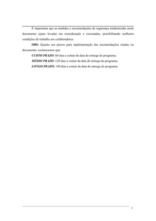 É importante que as medidas e recomendações de segurança estabelecidas neste
documento sejam levadas em consideração e executadas, possibilitando melhores
condições de trabalho aos colaboradores.
OBS: Quanto aos prazos para implementação das recomendações citadas no
documento, esclarecemos que:
CURTO PRAZO: 60 dias a contar da data de entrega do programa;
MÉDIO PRAZO: 120 dias a contar da data de entrega do programa;
LONGO PRAZO: 180 dias a contar da data de entrega do programa.
2
 