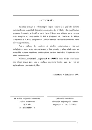 12. CONCLUSÃO
Buscando atender às determinações legais, conclui-se o presente trabalho
salientando-se a necessidade de avaliações periódicas das atividades e das modificações
propostas de maneira a identificar novos riscos. É importante salientar que a empresa
deve assegurar o cumprimento do PPRA (Programa de Prevenção de Riscos
Ambientais) e PCMSO (Programa de Controle Médico e Saúde Ocupacional), como
atividade permanente.
Para a melhoria das condições de trabalho, produtividade e vida dos
trabalhadores deve haver, necessariamente a boa vontade e solidariedade entre os
envolvidos e para o sucesso da implantação de medidas preventivas é importante que
todos acreditem nelas.
Para tanto, a Medicina Ocupacional da UNIMED Santa Maria, coloca-se ao
seu inteiro dispor para toda e qualquer assessoria técnica legal que vise ao
esclarecimento e eventuais dúvidas.
Santa Maria, 08 de Fevereiro 2006.
____________________________________ ______________________________________
Dr. Edison Seligmann Carpilovski Mateus de Paula Leiria
Médico do Trabalho Técnico em Segurança do Trabalho
CRM 2994 Registro no MTE n.º 45/01972-2
NIT 100.18585.87-3
2
 