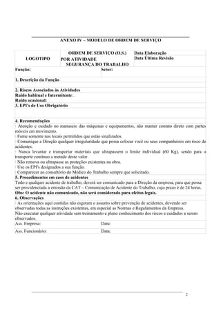 ANEXO IV – MODELO DE ORDEM DE SERVIÇO
LOGOTIPO
ORDEM DE SERVIÇO (O.S.)
POR ATIVIDADE
SEGURANÇA DO TRABALHO
Data Elaboração
Data Última Revisão
Função: Setor:
1. Descrição da Função
2. Riscos Associados às Atividades
Ruído habitual e Intermitente: .
Ruído ocasional:
3. EPI's de Uso Obrigatório
4. Recomendações
· Atenção e cuidado no manuseio das máquinas e equipamentos, não manter contato direto com partes
móveis em movimento.
· Fume somente nos locais permitidos que estão sinalizados.
· Comunique a Direção qualquer irregularidade que possa colocar você ou seus companheiros em risco de
acidentes.
· Nunca levantar e transportar materiais que ultrapassem o limite individual (60 Kg), sendo para o
transporte contínuo a metade deste valor.
· Não remova ou ultrapasse as proteções existentes na obra.
· Use os EPI's designados a sua função.
· Comparecer ao consultório do Médico do Trabalho sempre que solicitado.
5. Procedimentos em caso de acidentes
Todo e qualquer acidente de trabalho, deverá ser comunicado para a Direção da empresa, para que possa
ser providenciada a emissão da CAT – Comunicação de Acidente do Trabalho, cujo prazo é de 24 horas.
Obs: O acidente não comunicado, não será considerado para efeitos legais.
6. Observações
· As orientações aqui contidas não esgotam o assunto sobre prevenção de acidentes, devendo ser
observadas todas as instruções existentes, em especial as Normas e Regulamentos da Empresa.
Não executar qualquer atividade sem treinamento e pleno conhecimento dos riscos e cuidados a serem
observados.
Ass. Empresa: Data:
Ass. Funcionário: Data:
2
 