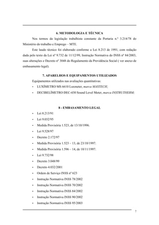 6. METODOLOGIA E TÉCNICA
Nos termos da legislação trabalhista constante da Portaria n.º 3.214/78 do
Ministério do trabalho e Emprego – MTE.
Este laudo técnico foi elaborado conforme a Lei 8.213 de 1991, com redação
dada pelo texto da Lei nº 9.732 de 11/12/99, Instrução Normativa do INSS nº 84/2003,
suas alterações e Decreto nº 3048 do Regulamento da Previdência Social ( ver anexo de
embasamento legal).
7. APARELHOS E EQUIPAMENTOS UTILIZADOS
Equipamentos utilizados nas avaliações quantitativas:
- LUXÍMETRO MS 6610 Luxmeter, marca MASTECH;
- DECIBELÍMETRO DEC-430 Sound Level Meter, marca INSTRUTHERM;
8 - EMBASAMENTO LEGAL
- Lei 8.213/91
- Lei 9.032/95
- Medida Provisória 1.523, de 13/10/1996.
- Lei 9.528/97
- Decreto 2.172/97
- Medida Provisória 1.523 – 13, de 23/10/1997.
- Medida Provisória 1.596 – 14, de 10/11/1997.
- Lei 9.732/98
- Decreto 3.048/99
- Decreto 4.032/2001
- Ordem de Serviço INSS nº 623
- Instrução Normativa INSS 78/2002
- Instrução Normativa INSS 70/2002
- Instrução Normativa INSS 84/2002
- Instrução Normativa INSS 90/2002
- Instrução Normativa INSS 95/2003
7
 
