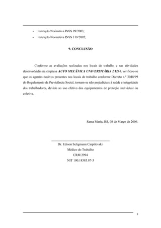 - Instrução Normativa INSS 99/2003;
- Instrução Normativa INSS 118/2005;
9. CONCLUSÃO
Conforme as avaliações realizadas nos locais de trabalho e nas atividades
desenvolvidas na empresa AUTO MECÂNICA UNIVERSITÁRIA LTDA, verificou-se
que os agentes nocivos presentes nos locais de trabalho conforme Decreto n.º 3048/99
do Regulamento da Previdência Social, tornam-se não prejudiciais à saúde e integridade
dos trabalhadores, devido ao uso efetivo dos equipamentos de proteção individual ou
coletiva.
Santa Maria, RS, 08 de Março de 2006.
____________________________________
Dr. Edison Seligmann Carpilovski
Médico do Trabalho
CRM 2994
NIT 100.18585.87-3
8
 