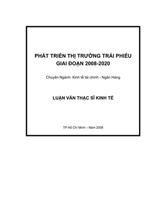 PHÁT TRIỂN THỊ TRƯỜNG TRÁI PHIẾU
       GIAI ĐOẠN 2008-2020

   Chuyên Ngành: Kinh tế tài chính - Ngân Hàng




      LUẬN VĂN THẠC SĨ KINH TẾ




            TP.Hồ Chí Minh – Năm 2008
 