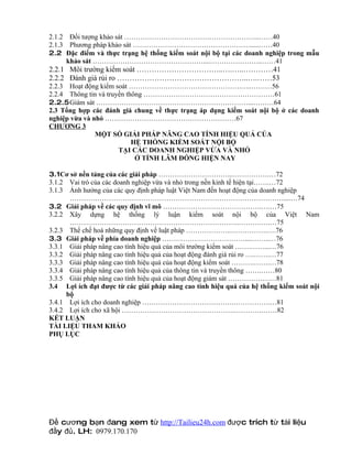 2.1.2 Đối tượng khảo sát …………………………………………………..……40
2.1.3 Phương pháp khảo sát …………………………………………….....……40
2.2 Đặc điểm và thực trạng hệ thống kiểm soát nội bộ tại các doanh nghiệp trong mẫu
      khảo sát …………………………………………....…………………..……41
2.2.1 Môi trường kiểm soát ……………………………..….…..…………41
2.2.2 Đánh giá rủi ro ……………………………………………..….……53
2.2.3 Hoạt động kiểm soát ………………………………………….…..………56
2.2.4 Thông tin và truyền thông …………………………………………………61
2.2.5Giám sát …………………………………………………………...………64
2.3 Tổng hợp các đánh giá chung về thực trạng áp dụng kiểm soát nội bộ ở các doanh
nghiệp vừa và nhỏ …………………………………………………67
CHƯƠNG 3
               MỘT SỐ GIẢI PHÁP NÂNG CAO TÍNH HIỆU QUẢ CỦA
                            HỆ THỐNG KIỂM SOÁT NỘI BỘ
                       TẠI CÁC DOANH NGHIỆP VỪA VÀ NHỎ
                             Ở TỈNH LÂM ĐỒNG HIỆN NAY

3.1Cơ sở nền tảng của các giải pháp …………………………...…………….…72
3.1.2 Vai trò của các doanh nghiệp vừa và nhỏ trong nền kinh tế hiện tại…….…72
3.1.3 Ảnh hưởng của các quy định pháp luật Việt Nam đến hoạt động của doanh nghiệp
       …………………………………………………………………………………....…74
3.2 Giải pháp về các quy định vĩ mô …………………………………….….…75
3.2.2 Xây dựng hệ thống lý luận kiểm soát nội bộ của Việt Nam
       ………………………………………………………………..……….….…75
3.2.3 Thể chế hoá những quy định về luật pháp ………………..…………….….76
3.3 Giải pháp về phía doanh nghiệp ………………………………....……..…76
3.3.1 Giải pháp nâng cao tính hiệu quả của môi trường kiểm soát …….……...…76
3.3.2 Giải pháp nâng cao tính hiệu quả của hoạt động đánh giá rủi ro ….…….…77
3.3.3 Giải pháp nâng cao tính hiệu quả của hoạt động kiểm soát ……….…….…78
3.3.4 Giải pháp nâng cao tính hiệu quả của thông tin và truyền thông …….……80
3.3.5 Giải pháp nâng cao tính hiệu quả của hoạt động giám sát …………………81
3.4 Lợi ích đạt được từ các giải pháp nâng cao tính hiệu quả của hệ thống kiểm soát nội
      bộ
3.4.1 Lợi ích cho doanh nghiệp ………………………………….…………….…81
3.4.2 Lợi ích cho xã hội ………………………………………….………….……82
KẾT LUẬN
TÀI LIỆU THAM KHẢO
PHỤ LỤC




Đề cương bạn đang xem từ http://Tailieu24h.com được trích từ tài liệu
đầy đủ. LH: 0979.170.170
 