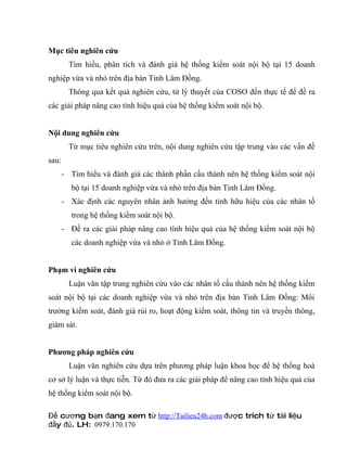 Mục tiêu nghiên cứu
         Tìm hiểu, phân tích và đánh giá hệ thống kiểm soát nội bộ tại 15 doanh
nghiệp vừa và nhỏ trên địa bàn Tỉnh Lâm Đồng.
         Thông qua kết quả nghiên cứu, từ lý thuyết của COSO đến thực tế để đề ra
các giải pháp nâng cao tính hiệu quả của hệ thống kiểm soát nội bộ.


Nội dung nghiên cứu
         Từ mục tiêu nghiên cứu trên, nội dung nghiên cứu tập trung vào các vấn đề
sau:
       - Tìm hiểu và đánh giá các thành phần cấu thành nên hệ thống kiểm soát nội
         bộ tại 15 doanh nghiệp vừa và nhỏ trên địa bàn Tỉnh Lâm Đồng.
       - Xác định các nguyên nhân ảnh hưởng đến tính hữu hiệu của các nhân tố
         trong hệ thống kiềm soát nội bộ.
       - Đề ra các giải pháp nâng cao tính hiệu quả của hệ thống kiểm soát nội bộ
         các doanh nghiệp vừa và nhỏ ở Tỉnh Lâm Đồng.


Phạm vi nghiên cứu
         Luận văn tập trung nghiên cứu vào các nhân tố cấu thành nên hệ thống kiểm
soát nội bộ tại các doanh nghiệp vừa và nhỏ trên địa bàn Tỉnh Lâm Đồng: Môi
trường kiểm soát, đánh giá rủi ro, hoạt động kiểm soát, thông tin và truyền thông,
giám sát.


Phương pháp nghiên cứu
         Luận văn nghiên cứu dựa trên phương pháp luận khoa học để hệ thống hoá
cơ sở lý luận và thực tiễn. Từ đó đưa ra các giải pháp để nâng cao tính hiệu quả của
hệ thống kiểm soát nội bộ.

Đề cương bạn đang xem từ http://Tailieu24h.com được trích từ tài liệu
đầy đủ. LH: 0979.170.170
 