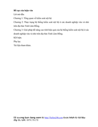Bố cục của luận văn
Lời mở đầu
Chương 1: Tổng quan về kiểm soát nội bộ
Chương 2: Thực trạng hệ thống kiểm soát nội bộ ở các doanh nghiệp vừa và nhỏ
trên địa bàn Tỉnh Lâm Đồng.
Chương 3: Giải pháp để nâng cao tính hiệu quả của hệ thống kiểm soát nội bộ ở các
doanh nghiệp vừa và nhỏ trên địa bàn Tỉnh Lâm Đồng.
Kết luận.
Phụ lục.
Tài liệu tham khảo.




Đề cương bạn đang xem từ http://Tailieu24h.com được trích từ tài liệu
đầy đủ. LH: 0979.170.170
 