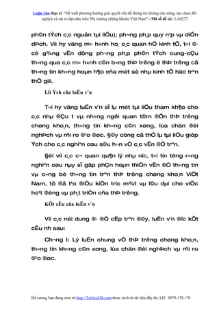 Luận văn thạc sĩ “Đề xuất phương hướng giải quyết vấn đề thông tin không cân xứng, lựa chọn đối
    nghịch và rủi ro đạo đức trên Thị trường chứng khoán Việt Nam” - Mã số đề tài: LA0277



ph©n tÝch c¸c nguån tµi liÖu); ph¬ng ph¸p quy n¹p vµ diÔn
dÞch. Víi hy väng m« h×nh ho¸ c¸c quan hÖ kinh tÕ, t«i ®·
cè g¾ng vËn dông ph¬ng ph¸p ph©n tÝch cung-cÇu
th«ng qua c¸c m« h×nh c©n b»ng thÞ trêng ë thÞ trêng cã
th«ng tin kh«ng hoµn h¶o cña mét sè nhµ kinh tÕ häc trªn
thÕ giíi.

       Lîi Ých cña luËn v¨n

       T«i hy väng luËn v¨n sÏ lµ mét tµi liÖu tham kh¶o cho
c¸c nhµ ®Çu t vµ nh÷ng ngêi quan t©m ®Õn thÞ trêng
chøng kho¸n, th«ng tin kh«ng c©n xøng, lùa chän ®èi
nghÞch vµ rñi ro ®¹o ®øc. §©y còng cã thÓ lµ tµi liÖu gióp
Ých cho c¸c nghiªn cøu s©u h¬n vÒ c¸c vÊn ®Ò trªn.

       §èi víi c¸c c¬ quan qu¶n lý nhµ níc, t«i tin tëng r»ng
nghiªn cøu nµy sÏ gãp phÇn hoµn thiÖn vÊn ®Ò th«ng tin
vµ c«ng bè th«ng tin trªn thÞ trêng chøng kho¸n ViÖt
Nam, tõ ®ã t¹o ®iÒu kiÖn tríc m¾t vµ l©u dµi cho viÖc
ho¹t ®éng vµ ph¸t triÓn cña thÞ trêng.

       KÕt cÊu cña luËn v¨n

       Víi c¸c néi dung ®· ®Ò cËp trªn ®©y, luËn v¨n ®îc kÕt
cÊu nh sau:

       Ch¬ng I: Lý luËn chung vÒ thÞ trêng chøng kho¸n,
th«ng tin kh«ng c©n xøng, lùa chän ®èi nghÞch vµ rñi ro
®¹o ®øc.




Đề cương bạn đang xem từ http://Tailieu24h.com được trích từ tài liệu đầy đủ. LH: 0979.170.170
 