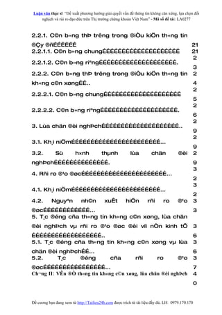 Luận văn thạc sĩ “Đề xuất phương hướng giải quyết vấn đề thông tin không cân xứng, lựa chọn đối
    nghịch và rủi ro đạo đức trên Thị trường chứng khoán Việt Nam” - Mã số đề tài: LA0277



2.2.1. C©n b»ng thÞ trêng trong ®iÒu kiÖn th«ng tin
®Çy ®ñ………………                                                                                 21
2.2.1.1. C©n b»ng chung……………………………………………………                                                  21
                                                                                             2
2.2.1.2. C©n b»ng riªng…………………………………………………….
                                                                                                 3
2.2.2. C©n b»ng thÞ trêng trong ®iÒu kiÖn th«ng tin                                              2
kh«ng c©n xøng……..                                                                               4
                                                                                                 2
2.2.2.1. C©n b»ng chung……………………………………………………
                                                                                                 5
                                                                                                 2
2.2.2.2. C©n b»ng riªng…………………………………………………….
                                                                                                 6
                                                                                                 2
3. Lùa chän ®èi nghÞch……………………………………………………..
                                                                                                 9
                                                                                                 2
3.1. Kh¸i niÖm……………………………………………………………...
                                                                                                 9
3.2.         Sù          h×nh           thµnh            lùa         chän            ®èi         2
nghÞch…………………………………….                                                                            9
                                                                                                 3
4. Rñi ro ®¹o ®øc…………………………………………………………...
                                                                                                 2
                                                                                                 3
4.1. Kh¸i niÖm……………………………………………………………...
                                                                                                 2
4.2.       Nguyªn           nh©n          xuÊt        hiÖn         rñi      ro       ®¹o         3
®øc………………………………...                                                                               3
5. T¸c ®éng cña th«ng tin kh«ng c©n xøng, lùa chän
®èi nghÞch vµ rñi ro ®¹o ®øc ®èi víi nÒn kinh tÕ                                                 3
………………………………………………..                                                                             6
5.1. T¸c ®éng cña th«ng tin kh«ng c©n xøng vµ lùa                                                3
chän ®èi nghÞch……...                                                                             6
5.2.    T¸c    ®éng                          cña            rñi          ro          ®¹o         3
®øc…………………………………………...                                                                           7
Ch¬ng II: VÊn ®Ò th«ng tin kh«ng c©n xøng, lùa chän ®èi nghÞch                                   4
                                                                                                 0


Đề cương bạn đang xem từ http://Tailieu24h.com được trích từ tài liệu đầy đủ. LH: 0979.170.170
 