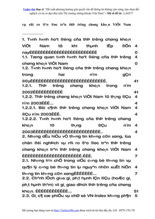Luận văn thạc sĩ “Đề xuất phương hướng giải quyết vấn đề thông tin không cân xứng, lựa chọn đối
    nghịch và rủi ro đạo đức trên Thị trường chứng khoán Việt Nam” - Mã số đề tài: LA0277



vµ rñi ro ®¹o ®øc trªn thÞ trêng chøng kho¸n ViÖt Nam

………………
1. T×nh h×nh ho¹t ®éng cña thÞ trêng chøng kho¸n
ViÖt          Nam             tõ         khi         thµnh            lËp          ®Õn           4
nay…………………………………………………………………                                                                     0
1.1. Tæng quan t×nh h×nh ho¹t ®éng cña thÞ trêng                                                 4
chøng kho¸n ViÖt Nam                                                                             0
1.2. T×nh h×nh ho¹t ®éng cña thÞ trêng chøng kho¸n
trong                         hai                       n¨m                        gÇn
®©y………………………………………………………………………….                                                             41
1.2.1. ThÞ trêng  chøng  kho¸n trong                                                n¨m
2002……………………………                                    41
1.2.2. ThÞ trêng chøng kho¸n ViÖt Nam 10 th¸ng ®Çu 4
n¨m 2003………...                                                                                   4
1.2.2.1. Bèi c¶nh thÞ trêng chøng kho¸n ViÖt Nam                                                 4
®Çu n¨m 2003……….                                                                                 4
1.2.2.2. T×nh h×nh ho¹t ®éng cña thÞ trêng chøng
kho¸n                  10               th¸ng                  ®Çu                  n¨m          4
2003…………………………………………………………………..                                                                  4
2. Nh÷ng dÊu hiÖu vÒ th«ng tin kh«ng c©n xøng, lùa
chän ®èi nghÞch vµ rñi ro ®¹o ®øc trªn thÞ trêng
chøng kho¸n trªn thÞ trêng chøng kho¸n ViÖt Nam                                                  4
………………………………………………………….……….                                                                      7
2.1. Nh÷ng h¹n chÕ trong viÖc c«ng bè th«ng tin vµ
qu¶n lý c«ng bè th«ng tin lµ nguyªn nh©n xuÊt hiÖn                                               4
th«ng tin kh«ng c©n xøng…………………...                                                               7
2.2. Chªnh lÖch gi÷a gi¸ ph¸t hµnh lÇn ®Çu (hoÆc gi¸
ph¸t hµnh thªm) víi gi¸ giao dÞch thÞ trêng cña chøng
kho¸n. ………………………………...                             51
2.3. Gi¸ c¶ cæ phiÕu vµ chØ sè VN-Index kh«ng ph¶n 5


Đề cương bạn đang xem từ http://Tailieu24h.com được trích từ tài liệu đầy đủ. LH: 0979.170.170
 