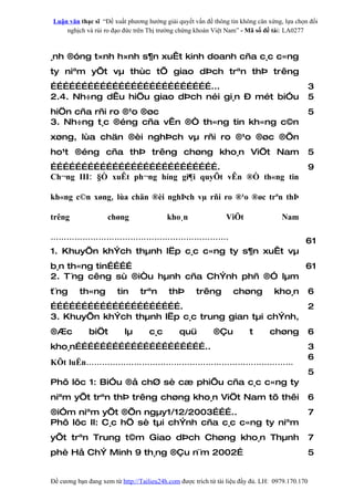 Luận văn thạc sĩ “Đề xuất phương hướng giải quyết vấn đề thông tin không cân xứng, lựa chọn đối
    nghịch và rủi ro đạo đức trên Thị trường chứng khoán Việt Nam” - Mã số đề tài: LA0277



¸nh ®óng t×nh h×nh s¶n xuÊt kinh doanh cña c¸c c«ng
ty niªm yÕt vµ thùc tÕ giao dÞch trªn thÞ trêng
……………………………………………………………………...                                                                    3
2.4. Nh÷ng dÊu hiÖu giao dÞch néi gi¸n – mét biÓu                                                5
hiÖn cña rñi ro ®¹o ®øc                                                                          5
3. Nh÷ng t¸c ®éng cña vÊn ®Ò th«ng tin kh«ng c©n
xøng, lùa chän ®èi nghÞch vµ rñi ro ®¹o ®øc ®Õn
ho¹t ®éng cña thÞ trêng chøng kho¸n ViÖt Nam                                                     5
……………………………………………………………………….                                                                     9
Ch¬ng III: §Ò xuÊt ph¬ng híng gi¶i quyÕt vÊn ®Ò th«ng tin

kh«ng c©n xøng, lùa chän ®èi nghÞch vµ rñi ro ®¹o ®øc trªn thÞ

trêng               chøng                 kho¸n                 ViÖt                Nam

………………………………………………………….                                                                      61
1. KhuyÕn khÝch thµnh lËp c¸c c«ng ty s¶n xuÊt vµ
b¸n th«ng tin…………                              61
2. T¨ng cêng sù ®iÒu hµnh cña ChÝnh phñ ®Ó lµm
t¨ng      th«ng         tin     trªn       thÞ       trêng        chøng          kho¸n           6
……………………………………………………….                                                                           2
3. KhuyÕn khÝch thµnh lËp c¸c trung gian tµi chÝnh,
®Æc          biÖt          lµ       c¸c        quü         ®Çu          t       chøng            6
kho¸n………………………………………………………..                                                                     3
                                                                                                 6
KÕt luËn……………………………………………………………………
                                                                                                 5
Phô lôc 1: BiÓu ®å chØ sè cæ phiÕu cña c¸c c«ng ty
niªm yÕt trªn thÞ trêng chøng kho¸n ViÖt Nam tõ thêi                                             6
®iÓm niªm yÕt ®Õn ngµy1/12/2003………..                                                             7
Phô lôc II: C¸c hÖ sè tµi chÝnh cña c¸c c«ng ty niªm
yÕt trªn Trung t©m Giao dÞch Chøng kho¸n Thµnh                                                   7
phè Hå ChÝ Minh 9 th¸ng ®Çu n¨m 2002…                                                            5


Đề cương bạn đang xem từ http://Tailieu24h.com được trích từ tài liệu đầy đủ. LH: 0979.170.170
 