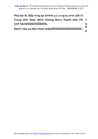 Luận văn thạc sĩ “Đề xuất phương hướng giải quyết vấn đề thông tin không cân xứng, lựa chọn đối
    nghịch và rủi ro đạo đức trên Thị trường chứng khoán Việt Nam” - Mã số đề tài: LA0277



Phô lôc III: XÕp h¹ng tµi chÝnh c¸c c«ng ty niªm yÕt t¹i
Trung t©m Giao dÞch Chøng kho¸n Thµnh phè Hå                                                     7
ChÝ Minh……………………………….                                                                            9
                                                                                                 8
Danh môc tµi liÖu tham kh¶o……………………………………………….
                                                                                                 0




Đề cương bạn đang xem từ http://Tailieu24h.com được trích từ tài liệu đầy đủ. LH: 0979.170.170
 