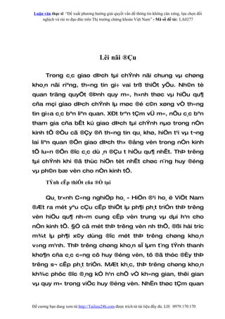 Luận văn thạc sĩ “Đề xuất phương hướng giải quyết vấn đề thông tin không cân xứng, lựa chọn đối
    nghịch và rủi ro đạo đức trên Thị trường chứng khoán Việt Nam” - Mã số đề tài: LA0277




                                      Lêi nãi ®Çu

       Trong c¸c giao dÞch tµi chÝnh nãi chung vµ chøng
kho¸n nãi riªng, th«ng tin gi÷ vai trß thiÕt yÕu. Nh©n tè
quan träng quyÕt ®Þnh quy m«, h×nh thøc vµ hiÖu qu¶
cña mçi giao dÞch chÝnh lµ møc ®é c©n xøng vÒ th«ng
tin gi÷a c¸c bªn liªn quan. X–t trªn tÇm vÜ m«, nÕu c¸c bªn
tham gia cña bÊt kú giao dÞch tµi chÝnh nµo trong nÒn
kinh tÕ ®Òu cã ®Çy ®ñ th«ng tin qu¸ khø, hiÖn t¹i vµ t¬ng
lai liªn quan ®Õn giao dÞch th× ®ång vèn trong nÒn kinh
tÕ lu«n ®Õn ®îc c¸c dù ¸n ®Çu t hiÖu qu¶ nhÊt. ThÞ trêng
tµi chÝnh khi ®ã thùc hiÖn tèt nhÊt chøc n¨ng huy ®éng
vµ ph©n bæ vèn cho nÒn kinh tÕ.

       TÝnh cÊp thiÕt cña ®Ò tµi

       Qu¸ tr×nh C«ng nghiÖp ho¸ - HiÖn ®¹i ho¸ ë ViÖt Nam
®Æt ra mét yªu cÇu cÊp thiÕt lµ ph¶i ph¸t triÓn thÞ trêng
vèn hiÖu qu¶ nh»m cung cÊp vèn trung vµ dµi h¹n cho
nÒn kinh tÕ. §Ó cã mét thÞ trêng vèn nh thÕ, ®ßi hái tríc
m¾t lµ ph¶i x©y dùng ®îc mét thÞ trêng chøng kho¸n
v÷ng m¹nh. ThÞ trêng chøng kho¸n sÏ lµm t¨ng tÝnh thanh
kho¶n cña c¸c c«ng cô huy ®éng vèn, tõ ®ã thóc ®Èy thÞ
trêng s¬ cÊp ph¸t triÓn. MÆt kh¸c, thÞ trêng chøng kho¸n
kh¾c phôc ®îc ®¸ng kÓ h¹n chÕ vÒ kh«ng gian, thêi gian
vµ quy m« trong viÖc huy ®éng vèn. NhËn thøc tÇm quan



Đề cương bạn đang xem từ http://Tailieu24h.com được trích từ tài liệu đầy đủ. LH: 0979.170.170
 