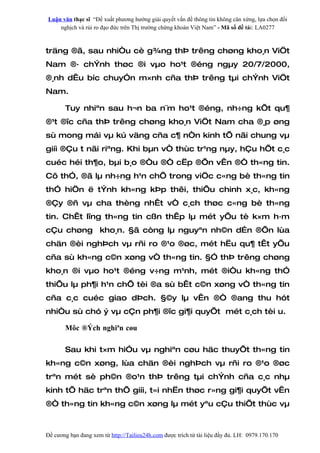 Luận văn thạc sĩ “Đề xuất phương hướng giải quyết vấn đề thông tin không cân xứng, lựa chọn đối
    nghịch và rủi ro đạo đức trên Thị trường chứng khoán Việt Nam” - Mã số đề tài: LA0277



träng ®ã, sau nhiÒu cè g¾ng thÞ trêng chøng kho¸n ViÖt
Nam ®· chÝnh thøc ®i vµo ho¹t ®éng ngµy 20/7/2000,
®¸nh dÊu bíc chuyÓn m×nh cña thÞ trêng tµi chÝnh ViÖt
Nam.

       Tuy nhiªn sau h¬n ba n¨m ho¹t ®éng, nh÷ng kÕt qu¶
®¹t ®îc cña thÞ trêng chøng kho¸n ViÖt Nam cha ®¸p øng
sù mong mái vµ kú väng cña c¶ nÒn kinh tÕ nãi chung vµ
giíi ®Çu t nãi riªng. Khi bµn vÒ thùc tr¹ng nµy, hÇu hÕt c¸c
cuéc héi th¶o, bµi b¸o ®Òu ®Ò cËp ®Õn vÊn ®Ò th«ng tin.
Cô thÓ, ®ã lµ nh÷ng h¹n chÕ trong viÖc c«ng bè th«ng tin
thÓ hiÖn ë tÝnh kh«ng kÞp thêi, thiÕu chinh x¸c, kh«ng
®Çy ®ñ vµ cha thèng nhÊt vÒ c¸ch thøc c«ng bè th«ng
tin. ChÊt lîng th«ng tin cßn thÊp lµ mét yÕu tè k×m h·m
cÇu chøng kho¸n. §ã còng lµ nguyªn nh©n d…n ®Õn lùa
chän ®èi nghÞch vµ rñi ro ®¹o ®øc, mét hËu qu¶ tÊt yÕu
cña sù kh«ng c©n xøng vÒ th«ng tin. §Ó thÞ trêng chøng
kho¸n ®i vµo ho¹t ®éng v÷ng m¹nh, mét ®iÒu kh«ng thÓ
thiÕu lµ ph¶i h¹n chÕ tèi ®a sù bÊt c©n xøng vÒ th«ng tin
cña c¸c cuéc giao dÞch. §©y lµ vÊn ®Ò ®ang thu hót
nhiÒu sù chó ý vµ cÇn ph¶i ®îc gi¶i quyÕt mét c¸ch tèi u.

       Môc ®Ých nghiªn cøu

       Sau khi t×m hiÓu vµ nghiªn cøu häc thuyÕt th«ng tin
kh«ng c©n xøng, lùa chän ®èi nghÞch vµ rñi ro ®¹o ®øc
trªn mét sè ph©n ®o¹n thÞ trêng tµi chÝnh cña c¸c nhµ
kinh tÕ häc trªn thÕ giíi, t«i nhËn thøc r»ng gi¶i quyÕt vÊn
®Ò th«ng tin kh«ng c©n xøng lµ mét yªu cÇu thiÕt thùc vµ



Đề cương bạn đang xem từ http://Tailieu24h.com được trích từ tài liệu đầy đủ. LH: 0979.170.170
 