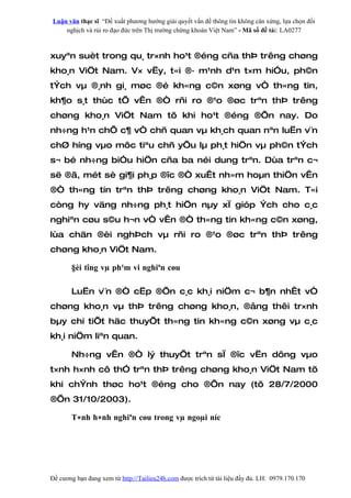 Luận văn thạc sĩ “Đề xuất phương hướng giải quyết vấn đề thông tin không cân xứng, lựa chọn đối
    nghịch và rủi ro đạo đức trên Thị trường chứng khoán Việt Nam” - Mã số đề tài: LA0277



xuyªn suèt trong qu¸ tr×nh ho¹t ®éng cña thÞ trêng chøng
kho¸n ViÖt Nam. V× vËy, t«i ®· m¹nh d¹n t×m hiÓu, ph©n
tÝch vµ ®¸nh gi¸ møc ®é kh«ng c©n xøng vÒ th«ng tin,
kh¶o s¸t thùc tÕ vÊn ®Ò rñi ro ®¹o ®øc trªn thÞ trêng
chøng kho¸n ViÖt Nam tõ khi ho¹t ®éng ®Õn nay. Do
nh÷ng h¹n chÕ c¶ vÒ chñ quan vµ kh¸ch quan nªn luËn v¨n
chØ híng vµo môc tiªu chñ yÕu lµ ph¸t hiÖn vµ ph©n tÝch
s¬ bé nh÷ng biÓu hiÖn cña ba néi dung trªn. Dùa trªn c¬
së ®ã, mét sè gi¶i ph¸p ®îc ®Ò xuÊt nh»m hoµn thiÖn vÊn
®Ò th«ng tin trªn thÞ trêng chøng kho¸n ViÖt Nam. T«i
còng hy väng nh÷ng ph¸t hiÖn nµy xÏ gióp Ých cho c¸c
nghiªn cøu s©u h¬n vÒ vÊn ®Ò th«ng tin kh«ng c©n xøng,
lùa chän ®èi nghÞch vµ rñi ro ®¹o ®øc trªn thÞ trêng
chøng kho¸n ViÖt Nam.

       §èi tîng vµ ph¹m vi nghiªn cøu

       LuËn v¨n ®Ò cËp ®Õn c¸c kh¸i niÖm c¬ b¶n nhÊt vÒ
chøng kho¸n vµ thÞ trêng chøng kho¸n, ®ång thêi tr×nh
bµy chi tiÕt häc thuyÕt th«ng tin kh«ng c©n xøng vµ c¸c
kh¸i niÖm liªn quan.

       Nh÷ng vÊn ®Ò lý thuyÕt trªn sÏ ®îc vËn dông vµo
t×nh h×nh cô thÓ trªn thÞ trêng chøng kho¸n ViÖt Nam tõ
khi chÝnh thøc ho¹t ®éng cho ®Õn nay (tõ 28/7/2000
®Õn 31/10/2003).

       T×nh h×nh nghiªn cøu trong vµ ngoµi níc




Đề cương bạn đang xem từ http://Tailieu24h.com được trích từ tài liệu đầy đủ. LH: 0979.170.170
 