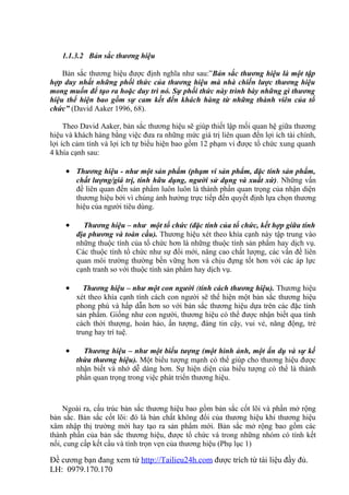 1.1.3.2 Bản sắc thương hiệu

    Bản sắc thương hiệu được định nghĩa như sau:”Bản sắc thương hiệu là một tập
hợp duy nhất những phối thức của thương hiệu mà nhà chiến lược thương hiệu
mong muốn để tạo ra hoặc duy trì nó. Sự phối thức này trình bày những gì thương
hiệu thể hiện bao gồm sự cam kết đến khách hàng từ những thành viên của tổ
chức” (David Aaker 1996, 68).

     Theo David Aaker, bản sắc thương hiệu sẽ giúp thiết lập mối quan hệ giữa thương
hiệu và khách hàng bằng việc đưa ra những mức giá trị liên quan đến lợi ích tài chính,
lợi ích cảm tính và lợi ích tự biểu hiện bao gồm 12 phạm vi được tổ chức xung quanh
4 khía cạnh sau:

     • Thương hiệu - như một sản phẩm (phạm vi sản phẩm, đặc tính sản phẩm,
         chất lượng/giá trị, tính hữu dụng, người sử dụng và xuất xứ). Những vấn
         đề liên quan đến sản phẩm luôn luôn là thành phần quan trọng của nhận diện
         thương hiệu bởi vì chúng ảnh hưởng trực tiếp đến quyết định lựa chọn thương
         hiệu của người tiêu dùng.

     •     Thương hiệu – như một tổ chức (đặc tính của tổ chức, kết hợp giữa tính
         địa phương và toàn cầu). Thương hiệu xét theo khía cạnh này tập trung vào
         những thuộc tính của tổ chức hơn là những thuộc tính sản phẩm hay dịch vụ.
         Các thuộc tính tổ chức như sự đổi mới, nâng cao chất lượng, các vấn đề liên
         quan môi trường thường bền vững hơn và chịu đựng tốt hơn với các áp lực
         cạnh tranh so với thuộc tính sản phẩm hay dịch vụ.

     •     Thương hiệu – như một con người (tính cách thương hiệu). Thương hiệu
         xét theo khía cạnh tính cách con người sẽ thể hiện một bản sắc thương hiệu
         phong phú và hấp dẫn hơn so với bản sắc thương hiệu dựa trên các đặc tính
         sản phẩm. Giống như con người, thương hiệu có thể được nhận biết qua tính
         cách thời thượng, hoàn hảo, ấn tượng, đáng tin cậy, vui vẻ, năng động, trẻ
         trung hay trí tuệ.

     •     Thương hiệu – như một biểu tượng (một hình ảnh, một ẩn dụ và sự kế
         thừa thương hiệu). Một biểu tượng mạnh có thể giúp cho thương hiệu được
         nhận biết và nhớ dễ dàng hơn. Sự hiện diện của biểu tượng có thể là thành
         phần quan trọng trong việc phát triển thương hiệu.



    Ngoài ra, cấu trúc bản sắc thương hiệu bao gồm bản sắc cốt lõi và phần mở rộng
bản sắc. Bản sắc cốt lõi: đó là bản chất không đổi của thương hiệu khi thương hiệu
xâm nhập thị trường mới hay tạo ra sản phẩm mới. Bản sắc mở rộng bao gồm các
thành phần của bản sắc thương hiệu, được tổ chức và trong những nhóm có tính kết
nối, cung cấp kết cấu và tính trọn vẹn của thương hiệu (Phụ lục 1)

Đề cương bạn đang xem từ http://Tailieu24h.com được trích từ tài liệu đầy đủ.
LH: 0979.170.170
 