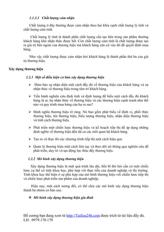 1.1.3.3 Chất lượng cảm nhận

            Chất lượng ở đây thường được cảm nhận theo hai khía cạnh chất lượng lý tính và
        chất lượng cảm tính.

             Chất lượng lý tính là thành phần chất lượng cấu tạo bên trong sản phẩm thường
        khách hàng khó nhận thức được hết. Còn chất lượng cảm tính là chất lượng được tạo
        ra giá trị bên ngoài của thương hiệu mà khách hàng căn cứ vào đó để quyết định mua
        hàng.

             Như vậy chất lượng được cảm nhận bởi khách hàng là thành phần thứ ba của giá
        trị thương hiệu.

Xây dựng thương hiệu

          1.2.1 Một số điều kiện cơ bản xây dựng thương hiệu

            Đảm bảo sự nhận diện một cách đầy đủ về thương hiệu của khách hàng và sự
             nhận thức về thương hiệu trong tâm trí khách hàng.

            Tiến hành nghiên cứu định tính và định lượng để hiểu một cách đầy đủ khách
             hàng là ai, họ nhận thức về thương hiệu và các thương hiệu cạnh tranh như thế
             nào và quy trình mua hàng của họ ra sao?

            Định nghĩa thương hiệu rõ ràng. Nó bao gồm phát biểu về định vị, phối thức
             thương hiệu, tên thương hiệu, biểu tượng thương hiệu, nhận diện thương hiệu
             và tính cách thương hiệu.

            Phát triển một chiến lược thương hiệu và kế hoạch tiếp thị để áp dụng những
             định nghĩa về thương hiệu đến tất cả các mối quan hệ khách hàng.

            Tạo ra và thực thi các chương trình tiếp thị một cách hiệu quả.

            Quản lý thương hiệu một cách liên tục và theo dõi nó thông qua nghiên cứu để
             phát triển, duy trì và tạo động lực thúc đẩy thương hiệu.

           1.2.2 Mô hình xây dựng thương hiệu

             Xây dựng thương hiệu là một quá trình lâu dài, bền bĩ đòi hỏi cần có một chiến
        lược cụ thể có tính khoa học, phù hợp với thực tiễn của doanh nghiệp và thị trường.
        Tính khoa học thể hiện ở sự phù hợp của mô hình thương hiệu với chiến lược tiếp thị
        và chiến lược phát triển sản phẩm của doanh nghiệp.

             Hiện nay, một cách tương đối, có thể chia các mô hình xây dựng thương hiệu
        thành ba nhóm cơ bản sau:

            Mô hình xây dựng thương hiệu gia đình




        Đề cương bạn đang xem từ http://Tailieu24h.com được trích từ tài liệu đầy đủ.
        LH: 0979.170.170
 