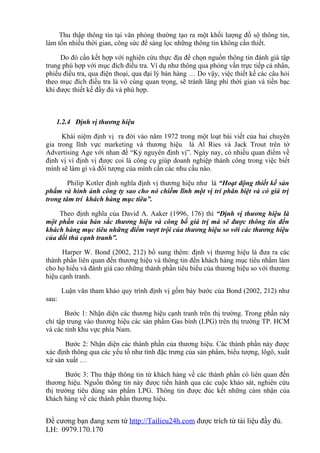 Thu thập thông tin tại văn phòng thường tạo ra một khối lượng đồ sộ thông tin,
làm tốn nhiều thời gian, công sức để sàng lọc những thông tin không cần thiết.

     Do đó cần kết hợp với nghiên cứu thực địa để chọn nguồn thông tin đánh giá tập
trung phù hợp với mục đích điều tra. Ví dụ như thông qua phỏng vấn trực tiếp cá nhân,
phiếu điều tra, qua điện thoại, qua đại lý bán hàng … Do vậy, việc thiết kế các câu hỏi
theo mục đích điều tra là vô cùng quan trọng, sẽ tránh lãng phí thời gian và tiền bạc
khi được thiết kế đầy đủ và phù hợp.



   1.2.4 Định vị thương hiệu

      Khái niệm định vị ra đời vào năm 1972 trong một loạt bài viết của hai chuyên
gia trong lĩnh vực marketing và thương hiệu là Al Ries và Jack Trout trên tờ
Advertising Age với nhan đề “Kỷ nguyên định vị”. Ngày nay, có nhiều quan điểm về
định vị vì định vị được coi là công cụ giúp doanh nghiệp thành công trong việc biết
mình sẽ làm gì và đối tượng của mình cần các nhu cầu nào.

        Philip Kotler định nghĩa định vị thương hiệu như là “Hoạt động thiết kế sản
phẩm và hình ảnh công ty sao cho nó chiếm lĩnh một vị trí phân biệt và có giá trị
trong tâm trí khách hàng mục tiêu”.

    Theo định nghĩa của David A. Aaker (1996, 176) thì “Định vị thương hiệu là
một phần của bản sắc thương hiệu và công bố giá trị mà sẽ được thông tin đến
khách hàng mục tiêu những điểm vượt trội của thương hiệu so với các thương hiệu
của đối thủ cạnh tranh”.

      Harper W. Bond (2002, 212) bổ sung thêm: định vị thương hiệu là đưa ra các
thành phần liên quan đến thương hiệu và thông tin đến khách hàng mục tiêu nhằm làm
cho họ hiểu và đánh giá cao những thành phần tiêu biểu của thương hiệu so với thương
hiệu cạnh tranh.

       Luận văn tham khảo quy trình định vị gồm bảy bước của Bond (2002, 212) như
sau:

       Bước 1: Nhận diện các thương hiệu cạnh tranh trên thị trường. Trong phần này
chỉ tập trung vào thương hiệu các sản phẩm Gas bình (LPG) trên thị trường TP. HCM
và các tỉnh khu vực phía Nam.

       Bước 2: Nhận diện các thành phần của thương hiệu. Các thành phần này được
xác định thông qua các yếu tố như tính đặc trưng của sản phẩm, biểu tượng, lôgô, xuất
xứ sản xuất …

       Bước 3: Thu thập thông tin từ khách hàng về các thành phần có liên quan đến
thương hiệu. Nguồn thông tin này được tiến hành qua các cuộc khảo sát, nghiên cứu
thị trường tiêu dùng sản phẩm LPG. Thông tin được đúc kết những cảm nhận của
khách hàng về các thành phần thương hiệu.


Đề cương bạn đang xem từ http://Tailieu24h.com được trích từ tài liệu đầy đủ.
LH: 0979.170.170
 