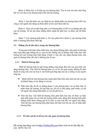 Bước 4: Phân tích vị trí hiện tại của thương hiệu. Tức là xem xét một cách tổng
thể về vị trí tất cả các thương hiệu LPG trên thị trường.



      Bước 5: Sau khi khảo sát, xác định lại các thành phần của thương hiệu LPG của
công ty mà người tiêu dùng ưa thích nhất và tìm cách thoả mãn nó.

      Bước 6: Xem xét sự phù hợp giữa vị trí thương hiệu có thể và xu hướng nhu cầu
của thị trường. Từ đó lựa chọn những điểm mạnh để phát huy và điểm yếu để khắc
phục.

      Bước 7: Các chương trình định vị. Từ việc phân tích ở bước 6, các chương trình
định vị thương hiệu được thiết lập.

1.3     Những yếu tố cần chú ý trong xây thương hiệu

      Trong quá trình thực hiện chiến lược xây dựng thương hiệu, nhà quản trị thương
hiệu luôn phải gặp những rủi ro, cản trợ bởi những yếu tố không chắc chắn chịu ảnh
hưởng bởi môi trường luôn biến động. Chính vì vậy, khi xây dựng thương hiệu, nhà
quản trị thương hiệu cần chú ý nhữung yếu tố sau:

 1.3.1        Thiết kế thương hiệu

      Thiết kế thương hiệu là một trong những công đoạn đầu tiên của quá trình xây
dựng thương hiệu. Việc thiết kế thương hiệu có vai trò rất quan trọng, không chỉ đơn
thuần là công việc của các hoạ sĩ mà là kết quả tổng hợp của các ý tưởng và các nguồn
sáng tạo.

        Muốn thiết kế một thương hiệu mạnh phải thấu hiểu một cách sâu sắc các giá
        trị khách hàng và các động cơ của họ.

        Thấu hiểu đầy đủ tất cả những phạm vi của thương hiệu: (a) sự khác biệt về
         phân đoạn thị trường, (b) tập hợp các yếu tố có khả năng cạnh tranh, (c) lợi
         ích người tiêu dùng nhận được so với chi phí bỏ ra.

        Tính dài hạn: việc thiết kế thương hiệu phải đảm bảo duy trì được sự hiện
         diện nhất quán của nó trên thị trường nhiều năm, đồng thời thương hiệu phải
         chứng minh được những giá trị lý tính và cảm tính đối với người tiêu dùng.
         Tính dài hạn của thương hiệu phải được thể hiện trên tất các yếu tố nhận diện
         thương hiệu.




      1.3.2    Tổ chức nội bộ và hỗ trợ cho việc quản trị thương hiệu



Đề cương bạn đang xem từ http://Tailieu24h.com được trích từ tài liệu đầy đủ.
LH: 0979.170.170
 