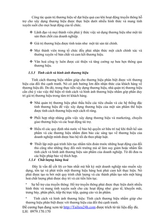 Công tác quản trị thương hiệu sẽ đạt hiệu quả cao khi hoạt động truyền thông hỗ
trợ cho xây dựng thương hiệu được thực hiện dưới nhiều hình thức và mang tính
xuyên suốt cho mọi hoạt động của tổ chức.

      Lãnh đạo và mọi thành viên phải ý thức việc sử dụng thương hiệu như một tài
       sản then chốt của doanh nghiệp.

      Giá trị thương hiệu được tính toán như một tài sản tài chính.

      Mọi thành viên trong tổ chức đều phải nhận thức một cách chính xác và
       thường xuyên về bản chất và cam kết thương hiệu.

      Văn hoá công ty luôn được cải thiện và tăng cường sự hưa hẹn thông qua
       thương hiệu.

    1.3.3 Tính cách và hình ảnh thương hiệu

        Tính cách thương hiệu nhằm giúp cho thương hiệu phân biệt được với thương
hiệu của đối thủ cạnh tranh. Nó có ảnh hưởng lơn đến nhận thức của khách hàng về
thương hiệu đó. Do đó, trong thực tiễn xây dựng thương hiệu, nhà quản trị thương hiệu
cần chú ý vào việc thể hiện rõ tính cách và hình ảnh thương hiệu nhằm góp phần duy
trì giá trị thương hiệu trong tâm trí khách hàng.

      Nhà quản trị thương hiệu phải thấu hiểu các tiêu chuẩn và các hệ thống đặc
       tính thương hiệu để việc xây dựng thương hiệu của một sản phẩm thể hiện
       được tính cách thương hiệu một cách rõ ràng.

      Phối hợp nhịp nhàng giữa việc xây dựng thương hiệu và marketing, chuyển
       giao thương hiệu và các hoạt động tài trợ.

      Hiểu rõ các quy định nhà nước về bảo hộ quyền sở hữu trí tuệ khi thiết kế sản
       phẩm và các thương hiệu nhằm đảm bảo các sáng tạo về thương hiệu của
       doanh nghiệp mình được bảo hộ tối đa theo pháp luật.

      Thiết lập một quá trình liên tục nhằm tiên đoán trước những hoạt động của đối
        thủ cũng như những thay đổi môi trường mà sẽ làm suy giảm hoặc nhầm lẫn
        tính cách và hình ảnh thương hiệu sản phẩm của doanh nghiệp. Từ đó đưa ra
        các biện pháp bảo vệ thích hợp.
    1.3.4 Chất lượng hàng hoá
      Đây là vấn đề cốt lõi cơ bản nhất mà bất kỳ một doanh nghiệp nào muốn xây
  dựng, tồn tại và phát triển một thương hiệu hàng hoá phải cam kết thực hiện. Nó
  phải được tạo ra bởi một quy trình chất lượng và các thành phần tạo nên một hàng
  hoá chất lượng phải được duy trì và cải tiến liên tục.
  ª Sự hỗ trợ của truyền thông: Hổ trợ truyền thông phải được thực hiện dưới nhiều
  hình thức và mang tính xuyên suốt cho các hoạt động như: giao tế, khuyến mãi,
  trưng bày, phân phối, tiếp thị trực tiếp, quảng cáo và ấn phẩm.
  ª    Tính cách và hình ảnh thương hiệu: Tính cách thương hiệu nhằm giúp cho
  thương hiệu phân biệt được với thương hiệu của đối thủ cạnh tranh.
Đề cương bạn đang xem từ http://Tailieu24h.com được trích từ tài liệu đầy đủ.
LH: 0979.170.170
 