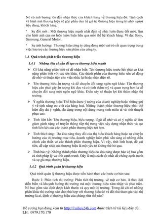 Nó có ảnh hưởng lớn đến nhận thức của khách hàng về thương hiệu đó. Tính cách
  và hình ảnh thương hiệu sẽ góp phần duy trì giá trị thương hiệu trong trí nhớ người
  tiêu dùng, khách hàng.
  ª Sự đổi mới : Một thương hiệu mạnh nhất định sẽ phải luôn được đổi mới, làm
  cho hình ảnh của nó luôn luôn hiện hữu qua mỗi thế hệ khách hàng. Ví dụ: Sony,
  Samsung, General Motor.
  ª Sự ảnh hưởng: Thương hiệu công ty cũng đóng một vai trò rất quan trọng trong
  việc bảo trợ các thương hiệu sản phẩm của công ty.

 1.4 Quá trình phát triển thương hiệu
   1.4.1   Những tiêu chuẩn để tạo ra thương hiệu mạnh
    Có khả năng phân biệt và dễ nhận biết: Tên thương hiệu trước hết phải có khả
     năng phân biệt với các tên khác. Các thành phần của thương hiệu nên cô động
     dễ nhớ và thuận tiện cho việc nhắc lại hoặc nhận diện rõ.
    Tên thương hiệu ấn tượng và dễ chuyển đổi sang ngôn ngữ khác: Tên thương
     hiệu cần phải gây ấn tượng khi đọc và có tính thẩm mỹ và quan trọng hơn là dễ
     chuyển đổi sang một ngôn ngữ khác. Điều này sẽ thuận lợi khi thâm nhập thị
     trường.
    Ý nghĩa thương hiệu: Thể hiện được ý tưởng của doanh nghiệp hoặc những gợi
     ý về tính năng ưu việt của hàng hoá. Những thành phần thương hiệu phải thể
     hiện đầy đủ ý nghĩa, đa dạng trong nội dung mang tính miêu tả và tính thuyết
     phục cao.
    Tính liên kết: Tên thương hiệu, biểu tượng, lôgô dễ nhớ và có ý nghĩa sẽ làm
     giảm gánh nặng về truyền thông tiếp thị trong việc xây dựng nhận thức và tạo
     tính liên kết của các thành phần thương hiệu tốt hơn.
    Tính thích ứng: Do khả năng thay đổi của thị hiếu khách hàng hoặc sự chuyển
     hướng của thị trường mục tiêu, doanh nghiệp luôn phải sẵn sàng có những điều
     chỉnh cần thiết về các thành phần thương hiệu. Vì vậy, tính linh hoạt, dễ cải
     tiến, dễ cập nhật của thương hiệu là một yếu tố không thể bỏ qua.
    Tính bảo vệ: Những thành phần thương hiệu có khả năng được bảo vệ bao gồm
     cả tính pháp lý và tính cạnh tranh. Đây là một cách tốt nhất để chống cạnh tranh
     và sự giả mạo thương hiệu.
    1.4.2 Quá trình quản lý thương hiệu

     Quá trình quản lý thương hiệu được tiến hành theo các bước cơ bản sau:
      Bước 1: Phân tích thị trường: Phân tích thị trường, về mặt cơ bản, là theo dõi
 diễn biến và khuynh hướng thị trường mà một thương hiệu xâm nhập và phát triển.
 Nó bao gồm xác định được kích thước và quy mô thị trường. Trong đó chỉ rõ những
 phân khúc thị trường nào cho phù hợp với thương hiệu đó và đối thủ tham gia vào thị
 trường là ai, định vị thương hiệu của chúng như thế nào?


Đề cương bạn đang xem từ http://Tailieu24h.com được trích từ tài liệu đầy đủ.
LH: 0979.170.170
 