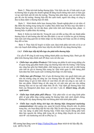 Bước 2: Phân tích tình huống thương hiệu: Việc hiểu sâu sắc về tính cách và giá
 trị thương hiệu sẽ giúp cho doanh nghiệp dễ dàng truyền thông một cách có hiệu quả
 và tạo một hình ảnh tốt trên thị trường. Thương hiệu phải được xem xét dưới nhiều
 góc độ của thị trường, thương hiệu đối thủ cạnh tranh, người tiêu dùng và công ty
 đưa ra được định vị thương hiệu tốt nhất.
     Bước 3: Hình thành chiến lược thương hiệu: Doanh nghiệp phải có cái nhìn về
 đặc điểm thị trường trong tương lai và phác thảo chiến lược đó theo mục tiêu định vị
 thương hiệu bao gồm: lợi ích đạt được, phát triển tính cách thương hiệu, phạm vi
 thương hiệu và phân khúc thị trường.
    Bước 4: Kiểm tra tính khả thi: Trong đó xem xét đến sự thay đổi các thành phần
 thương hiệu sẽ ảnh hưởng như thế nào đến định vị của nó và kiểm tra giá trị thương
 hiệu một cách tổng quát khi nó thâm nhập vào thị trường mới hoặc sau khi có những
 thay đổi cơ bản.
     Bước 5: Thực hiện kế hoạch và kiểm soát: Quá trình phân tích trên sẽ là cơ sở
 cho việc hoạch định những chiến lược tiếp thị cần thiết để xây dựng thương hiệu.

    1.4.3 Chiến lược tiếp thị hỗn hợp cho phát triển thương hiệu

   Các yếu tố 4P cũng là một trong những thành phần của thương hiệu. Dưới góc độ
 phát triển thương hiệu chính sách 4P được xem xét như sau:

    Chiến lược sản phẩm (Product): Chất lượng sản phẩm là một trong những yếu
      tố quan trọng góp phần thành công của thương hiệu trên thị trường. Chất lượng
      này cũng bao gồm hai thành phần: chất lượng tạo ra do sản xuất và chất lượng
      cảm tính do giá trị thương hiệu mang lại. Quá trình quản lý chất lượng phải
      luôn đảm bảo tính xuyên suốt và không thoả hiệp với chất lượng.

    Chiến lược giá (Pricing): Xét về góc độ thương hiệu việc quyết định mức giá
      trên thị trường cũng do năng lực của thương hiệu đó quyết định. Nhận thức
      khách hàng về giá trị hiển nhiên sẽ vượt khỏi chi phí mà công ty sản xuất và
      bán sản phẩm. Khách hàng sẽ sẵn sàng trả với một mức giá cao cho những
      thương hiệu mà nó tạo một nhận thức rất tốt. Việc định giá thương hiệu Gas
      bình của Shinpetrol phải được xem xét trên 3 yếu tố: Khách hàng, chi phí,
      cạnh tranh.

    Chiến lược kênh phân phối (Place): Việc phát triển và mở rộng kênh phân
      phối sẽ góp phần tăng cường quảng bá thương hiệu một cách nhanh chóng.
      Không thể xây dựng thương hiệu mà không phát triển kênh phân phối.

    Chiến lược truyền thông tích hợp cho thương hiệu (integrated marketing
      communication): như quảng cáo, quan hệ truyền thông, khuyến mãi, ấn phẩm
      trưng bày, các hoạt động tiếp thị trực tiếp. Đây là một công cụ quan trọng trong
      việc xây dựng và phát triển thương hiệu. Chiến lược truyền thông phải luôn
      đảm bảo nguyên tắc thống nhất trong tất cả thông điệp chuyển tải mà chính
      sách 4P của marketing mix đề ra (Phụ lục 2).


Đề cương bạn đang xem từ http://Tailieu24h.com được trích từ tài liệu đầy đủ.
LH: 0979.170.170
 