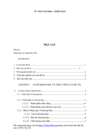 TP. HOÀ CHÍ MINH - NAÊM 2004




                                                        MỤC LỤC
Mục lục
Danh mục các bảng biểu, hình


        LỜI MỞ ĐẦU


1. Lý do chọn đề tài ............................................................................................................... 1
2. Mục tiêu của đề tài ...................................................................................................2
3. Phương pháp nghiên cứu ......................................................................................................2
4. Giới hạn nghiên cứu của đề tài .......................................................................3
5. Kết cấu luận văn .............................................................................................3

         CHƯƠNG 1                  CƠ SỞ KHOA HỌC VÀ THỰC TIỄN CỦA ĐỀ TÀI

1.1     Lý luận chung về thương hiệu ...........................................................................................4
      1.1.1 Khái niệm về thương hiệu .......................................................................................4

      1.1.2 Thành phần của thương hiệu ....................................................................................4
                1.1.2.1 Thành phần chức năng ...........................................................4
                1.1.2.2 Thành phần cảm tính hay cảm xúc .........................................5
      1.1.3 Một số thuật ngữ về thương hiệu ........................................................5
                  1.1.3.1 Giá trị thương hiệu ...............................................................5
                 1.1.3.2 Bản sắc thương hiệu ...............................................................6
                 1.1.3.3 Chất lượng cảm nhận .............................................................7
Đề cương bạn đang xem từ http://Tailieu24h.com được trích từ tài liệu đầy đủ.
LH: 0979.170.170
 
