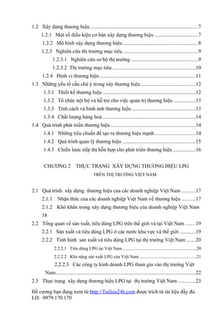 1.2 Xây dựng thương hiệu ..................................................................................7
     1.2.1 Một số điều kiện cơ bản xây dựng thương hiệu .................................7
      1.2.2 Mô hình xây dựng thương hiệu .........................................................8
      1.2.3 Nghiên cứu thị trường mục tiêu .........................................................9
              1.2.3.1 Nghiên cứu sơ bộ thị trường ...................................................9
              1.2.3.2 Thị trường mục tiêu ...............................................................10
      1.2.4 Định vị thương hiệu .........................................................................11
1.3 Những yếu tố cần chú ý trong xây thương hiệu .........................................12
       1.3.1 Thiết kế thương hiệu .......................................................................12
       1.3.2 Tổ chức nội bộ và hỗ trợ cho việc quản trị thương hiệu ................13
       1.3.3 Tính cách và hình ảnh thương hiệu ................................................13
       1.3.4 Chất lượng hàng hoá .......................................................................14
1.4 Quá trình phát triển thương hiệu ................................................................14
       1.4.1 Những tiêu chuẩn để tạo ra thương hiệu mạnh ...............................14
       1.4.2 Quá trình quản lý thương hiệu ........................................................15
       1.4.3 Chiến lược tiếp thị hỗn hợp cho phát triển thương hiệu .................16


       CHƯƠNG 2               THỰC TRẠNG XÂY DỰNG THƯƠNG HIỆU LPG
                                          TRÊN THỊ TRƯỜNG VIỆT NAM


2.1 Quá trình xây dựng thương hiệu của các doanh nghiệp Việt Nam ..........17
      2.1.1      Nhận thức của các doanh nghiệp Việt Nam về thương hiệu ..........17
      2.1.2 Khó khăn trong xây dựng thương hiệu của doanh nghiệp Việt Nam
      18
2.2 Tổng quan về sản xuất, tiêu dùng LPG trên thế giới và tại Việt Nam .......19
      2.2.1 Sản xuất và tiêu dùng LPG ở các nước khu vực và thế giới ............19
      2.2.2 Tình hình sản xuất và tiêu dùng LPG tại thị trường Việt Nam .......20
               2.2.2.1 Tiêu dùng LPG tại Việt Nam .................................................................20
               2.2.2.2 Khả năng sản xuất LPG của Việt Nam ..................................................21
               2.2.2.3 Các công ty kinh doanh LPG tham gia vào thị trường Việt
        Nam...........................................................................................................22
2.3 Thực trạng xây dựng thương hiệu LPG tại thị trường Việt Nam .............23

Đề cương bạn đang xem từ http://Tailieu24h.com được trích từ tài liệu đầy đủ.
LH: 0979.170.170
 