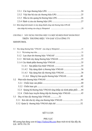 2.3.1 Các logo thương hiệu LPG .............................................................24
       2.3.2 Việc bảo hộ của các thương hiệu LPG ............................................25
       2.3.3 Đầu tư cho quảng bá thương hiệu LPG ...........................................26
       2.3.4 Định vị của các thương hiệu LPG .....................................................27
2.4 Khả năng kinh doanh và xây dựng thành công một thương hiệu LPG để
       xâm nhập thị trường của công ty Shinpetrol .................................................................29


CHƯƠNG 3            XÂY DỰNG THƯƠNG HIỆU VÀ MỘT SỐ BIỆN PHÁP NHẰM PHÁT
                TRIỂN THƯƠNG HIỆU ‘VN GAS’ CỦA CÔNG TY
SHINPETROL


3.1 Xây dựng thương hiệu ‘VNGAS’ của công ty Shinpetrol ..............................................31
       3.1.1 Thị trường mục tiêu ..............................................................................................31
       3.1.2 Lựa chọn tên thương hiệu ‘VNGAS’ ...............................................32
       3.1.3 Mô hình xây dựng thương hiệu VNGAS .........................................35
       3.1.4 Các thành phần thương hiệu VNGAS ...............................................35
               3.1.4.1 Sản phẩm Gas bình VNGAS .................................................35
               3.1.4.2 Xây dựng định vị thương hiệu VNGAS ................................36
               3.1.4.3 Xây dựng bản sắc thương hiệu VNGAS ...............................38
                 3.1.4.4 Đăng ký bản quyền thương hiệu VNGAS .........................40
3.2     Phát triển thương hiệu VNGAS .................................................................40
        3.2.1 Chiến lược sản phẩm ......................................................................40
        3.2.2 Chiến lược giá ................................................................................42
        3.2.3 Quảng bá thương hiệu VNGAS rộng khắp các kênh phân phối .....44
        3.2.4 Chiến lược truyền thông tiếp thị thương hiệu VNGAS ...................45
3.3     Duy trì bản sắc thương hiệu VNGAS ...............51
      3.3.1 Kéo dài chu kỳ sống của thương hiệu VNGAS ................................51
      3.3.2 Quản lý thương hiệu VNGAS chặt chẽ .............................................52



                                                      KẾT LUẬN

                                 PHỤ LỤC
Đề cương bạn đang xem từ http://Tailieu24h.com được trích từ tài liệu đầy đủ.
LH: 0979.170.170
 
