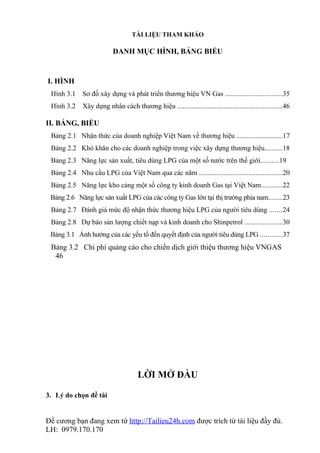 TÀI LIỆU THAM KHẢO

                          DANH MỤC HÌNH, BẢNG BIỂU


I. HÌNH
 Hình 3.1    Sơ đồ xây dựng và phát triển thương hiệu VN Gas ................................35
 Hình 3.2    Xây dựng nhân cách thương hiệu ...........................................................46

II. BẢNG, BIỂU
 Bảng 2.1 Nhận thức của doanh nghiệp Việt Nam về thương hiệu ..........................17
 Bảng 2.2 Khó khăn cho các doanh nghiệp trong việc xây dựng thương hiệu..........18
 Bảng 2.3 Năng lực sản xuất, tiêu dùng LPG của một số nước trên thế giới..........19
 Bảng 2.4 Nhu cầu LPG của Việt Nam qua các năm ...............................................20
 Bảng 2.5 Năng lực kho cảng một số công ty kinh doanh Gas tại Việt Nam............22
 Bảng 2.6 Năng lực sản xuất LPG của các công ty Gas lớn tại thị trường phía nam........23
 Bảng 2.7 Đánh giá mức độ nhận thức thương hiệu LPG của người tiêu dùng .......24
 Bảng 2.8 Dự báo sản lượng chiết nạp và kinh doanh cho Shinpetrol .....................30
 Bảng 3.1 Ảnh hưởng của các yếu tố đến quyết định của người tiêu dùng LPG ............37
 Bảng 3.2 Chi phí quảng cáo cho chiến dịch giới thiệu thương hiệu VNGAS
  46




                                     LỜI MỞ ĐẦU

3. Lý do chọn đề tài


Đề cương bạn đang xem từ http://Tailieu24h.com được trích từ tài liệu đầy đủ.
LH: 0979.170.170
 