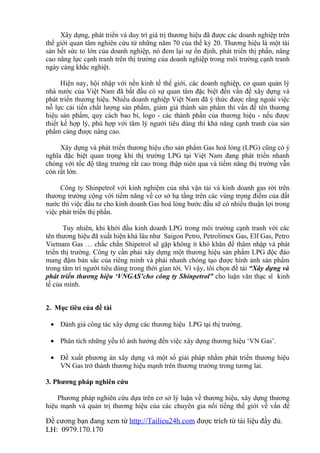 Xây dựng, phát triển và duy trì giá trị thương hiệu đã được các doanh nghiệp trên
thế giới quan tâm nghiên cứu từ những năm 70 của thế kỷ 20. Thương hiệu là một tài
sản hết sức to lớn của doanh nghiệp, nó đem lại sự ổn định, phát triển thị phần, nâng
cao năng lực cạnh tranh trên thị trường của doanh nghiệp trong môi trường cạnh tranh
ngày càng khắc nghiệt.

      Hiện nay, hội nhập với nền kinh tế thế giới, các doanh nghiệp, cơ quan quản lý
nhà nước của Việt Nam đã bắt đầu có sự quan tâm đặc biệt đến vấn đề xây dựng và
phát triển thương hiệu. Nhiều doanh nghiệp Việt Nam đã ý thức được rằng ngoài việc
nỗ lực cải tiến chất lượng sản phẩm, giảm giá thành sản phẩm thì vấn đề tên thương
hiệu sản phẩm, quy cách bao bì, logo - các thành phần của thương hiệu - nếu được
thiết kế hợp lý, phù hợp với tâm lý người tiêu dùng thì khả năng cạnh tranh của sản
phẩm càng được nâng cao.

     Xây dựng và phát triển thương hiệu cho sản phẩm Gas hoá lỏng (LPG) cũng có ý
nghĩa đặc biệt quan trọng khi thị trường LPG tại Việt Nam đang phát triển nhanh
chóng với tốc độ tăng trưởng rất cao trong thập niên qua và tiềm năng thị trường vẫn
còn rất lớn.

     Công ty Shinpetrol với kinh nghiệm của nhà vận tải và kinh doanh gas rời trên
thương trường cộng với tiềm năng về cơ sở hạ tầng trên các vùng trọng điểm của đất
nước thì việc đầu tư cho kinh doanh Gas hoá lỏng bước đầu sẽ có nhiều thuận lợi trong
việc phát triển thị phần.

       Tuy nhiên, khi khởi đầu kinh doanh LPG trong môi trường cạnh tranh với các
tên thương hiệu đã xuất hiện khá lâu như Saigon Petro, Petrolimex Gas, Elf Gas, Petro
Vietnam Gas … chắc chắn Shipetrol sẽ gặp không ít khó khăn để thâm nhập và phát
triển thị trường. Công ty cần phải xây dựng một thương hiệu sản phẩm LPG độc đáo
mang đậm bản sắc của riêng mình và phải nhanh chóng tạo được hình ảnh sản phẩm
trong tâm trí người tiêu dùng trong thời gian tới. Vì vậy, tôi chọn đề tài “Xây dựng và
phát triển thương hiệu ‘VNGAS’cho công ty Shinpetrol” cho luận văn thạc sĩ kinh
tế của mình.


2. Mục tiêu của đề tài

 • Đánh giá công tác xây dựng các thương hiệu LPG tại thị trường.

 • Phân tích những yếu tố ảnh hưởng đến việc xây dựng thương hiệu ‘VN Gas’.

 • Đề xuất phương án xây dựng và một số giải pháp nhằm phát triển thương hiệu
   VN Gas trở thành thương hiệu mạnh trên thương trường trong tương lai.

3. Phương pháp nghiên cứu

    Phương pháp nghiên cứu dựa trên cơ sở lý luận về thương hiệu, xây dựng thương
hiệu mạnh và quản trị thương hiệu của các chuyên gia nổi tiếng thế giới về vấn đề

Đề cương bạn đang xem từ http://Tailieu24h.com được trích từ tài liệu đầy đủ.
LH: 0979.170.170
 