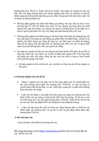thương hiệu như David A. Aaker, Kevin K. Keller. Vận dụng các nguyên lý này vào
thực tiễn xây dựng thương hiệu cho doanh nghiệp cũng như các nguyên lý tiếp thị
nhằm quảng bá thương hiệu đạt hiệu quả cao nhất. Trong quá trình thực hiện, luận văn
sử dụng các phương pháp sau:

• Phương pháp nghiên cứu định tính thông qua phỏng vấn trực tiếp các đại lý Gas
  trên địa bàn TP. Hồ Chí Minh, thảo luận với các chuyên gia trong lĩnh vực kinh
  doanh LPG (gas hoá lỏng), các chuyên gia quản lý thương hiệu và thu thập các ý
  kiến có giá trị góp phần vào việc xây dựng nên một thương hiệu LPG mới.

• Phương pháp nghiên cứu định lượng sơ bộ được thực hiện bằng kỹ thuật phỏng vấn
  trực tiếp người tiêu dùng tại nhà thông qua phiếu điều tra khách hàng. Thông tin từ
  nghiên cứu định lượng này dùng để sàng lọc các biến quan sát (biến đo lường)
  dùng để đo lường mức độ nhận biết các thương hiệu LPG, các yếu tố quyết định
  chọn mua một thương hiệu LPG của người tiêu dùng.

• Sử dụng các nguồn tài liệu của các chuyên gia kinh doanh LPG gồm dự án đầu tư
  nhà máy chiết suất Gas bình, các số liệu về phát triển ngành LPG Việt Nam như
  trữ lượng sản xuất, tiêu dùng, năng lực sản xuất của một số công ty kinh doanh
  LPG trên thị trường Việt Nam.

 • Sử dụng nguồn tài liệu từ báo chí, các văn kiện, tài liệu của các bộ ban ngành có
   liên quan.



4. Giới hạn nghiên cứu của đề tài

   •     Phạm vi nghiên cứu của luận văn là chú trọng phân tích các thành phần tạo
       nên một thương hiệu mạnh cho thương hiệu ‘VNGAS’ và một số công cụ
       truyền thông tiếp thị để phục vụ cho chiến lược quảng bá và phát triển thương
       hiệu mới được xây dựng.

   •    Luận văn chỉ dừng ở việc phân tích hiện trạng xây dựng các thương hiệu Gas
       bình (LPG) của các công ty kinh doanh LPG trên thị trường. Từ đó rút ra một
       mô hình riêng cho việc xây dựng thương hiệu ‘VNGAS’ nhằm hỗ trợ tốt cho dự
       án sản xuất đưa sản phẩm LPG của Shinpetrol xâm nhập thị trường.

   •     Luận văn tập trung đề xuất mô hình xây dựng thương hiệu và thiết kế các
       thành phần của thương hiệu. Từ đó đề ra một số giải pháp nhằm phát triển
       thương hiệu VNGAS.

5. Kết cấu luận văn

   Luận văn được chia thành ba chương như sau:


Đề cương bạn đang xem từ http://Tailieu24h.com được trích từ tài liệu đầy đủ.
LH: 0979.170.170
 