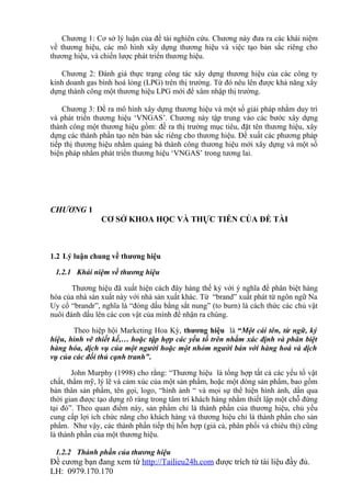 Chương 1: Cơ sở lý luận của đề tài nghiên cứu. Chương này đưa ra các khái niệm
về thương hiệu, các mô hình xây dựng thương hiệu và việc tạo bản sắc riêng cho
thương hiệu, và chiến lược phát triển thương hiệu.

   Chương 2: Đánh giá thực trạng công tác xây dựng thương hiệu của các công ty
kinh doanh gas bình hoá lỏng (LPG) trên thị trường. Từ đó nêu lên được khả năng xây
dựng thành công một thương hiệu LPG mới để xâm nhập thị trường.

    Chương 3: Đề ra mô hình xây dựng thương hiệu và một số giải pháp nhằm duy trì
và phát triển thương hiệu ‘VNGAS’. Chương này tập trung vào các bước xây dựng
thành công một thương hiệu gồm: đề ra thị trường mục tiêu, đặt tên thương hiệu, xây
dựng các thành phần tạo nên bản sắc riêng cho thương hiệu. Đề xuất các phương pháp
tiếp thị thương hiệu nhằm quảng bá thành công thương hiệu mới xây dựng và một số
biện pháp nhằm phát triển thương hiệu ‘VNGAS’ trong tương lai.




CHƯƠNG 1
                CƠ SỞ KHOA HỌC VÀ THỰC TIỄN CỦA ĐỀ TÀI



1.2 Lý luận chung về thương hiệu

 1.2.1 Khái niệm về thương hiệu

       Thương hiệu đã xuất hiện cách đây hàng thế kỷ với ý nghĩa để phân biệt hàng
hóa của nhà sản xuất này với nhà sản xuất khác. Từ “brand” xuất phát từ ngôn ngữ Na
Uy cổ “brandr”, nghĩa là “đóng dấu bằng sắt nung” (to burn) là cách thức các chủ vật
nuôi đánh dấu lên các con vật của mình để nhận ra chúng.

       Theo hiệp hội Marketing Hoa Kỳ, thương hiệu là “Một cái tên, từ ngữ, ký
hiệu, hình vẽ thiết kế,… hoặc tập hợp các yếu tố trên nhằm xác định và phân biệt
hàng hóa, dịch vụ của một người hoặc một nhóm người bán với hàng hoá và dịch
vụ của các đối thủ cạnh tranh”.

        John Murphy (1998) cho rằng: “Thương hiệu là tổng hợp tất cả các yếu tố vật
chất, thẩm mỹ, lý lẽ và cảm xúc của một sản phẩm, hoặc một dòng sản phẩm, bao gồm
bản thân sản phẩm, tên gọi, logo, “hình ảnh “ và mọi sự thể hiện hình ảnh, dần qua
thời gian được tạo dựng rõ ràng trong tâm trí khách hàng nhằm thiết lập một chỗ đứng
tại đó”. Theo quan điểm này, sản phẩm chỉ là thành phần của thương hiệu, chủ yếu
cung cấp lợi ích chức năng cho khách hàng và thương hiệu chỉ là thành phẩn cho sản
phẩm. Như vậy, các thành phần tiếp thị hỗn hợp (giá cả, phân phối và chiêu thị) cũng
là thành phần của một thương hiệu.

 1.2.2 Thành phần của thương hiệu
Đề cương bạn đang xem từ http://Tailieu24h.com được trích từ tài liệu đầy đủ.
LH: 0979.170.170
 