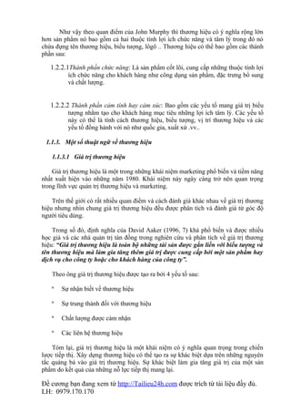 Như vậy theo quan điểm của John Murphy thì thương hiệu có ý nghĩa rộng lớn
hơn sản phẩm nó bao gồm cả hai thuộc tính lợi ích chức năng và tâm lý trong đó nó
chứa đựng tên thương hiệu, biểu tượng, lôgô .. Thương hiệu có thể bao gồm các thành
phần sau:

   1.2.2.1Thành phần chức năng: Là sản phẩm cốt lõi, cung cấp những thuộc tính lợi
          ích chức năng cho khách hàng như công dụng sản phẩm, đặc trưng bổ sung
          và chất lượng.


   1.2.2.2 Thành phần cảm tính hay cảm xúc: Bao gồm các yếu tố mang giá trị biểu
          tượng nhằm tạo cho khách hàng mục tiêu những lợi ích tâm lý. Các yếu tố
          này có thể là tính cách thương hiệu, biểu tượng, vị trí thương hiệu và các
          yếu tố đồng hành với nó như quốc gia, xuất xứ .vv..

 1.1.3. Một số thuật ngữ về thương hiệu

   1.1.3.1 Giá trị thương hiệu

    Giá trị thương hiệu là một trong những khái niệm marketing phổ biến và tiềm năng
nhất xuất hiện vào những năm 1980. Khái niệm này ngày càng trở nên quan trọng
trong lĩnh vực quản trị thương hiệu và marketing.

    Trên thế giới có rất nhiều quan điểm và cách đánh giá khác nhau về giá trị thương
hiệu nhưng nhìn chung giá trị thương hiệu đều được phân tích và đánh giá từ góc độ
người tiêu dùng.

    Trong số đó, định nghĩa của David Aaker (1996, 7) khá phổ biến và được nhiều
học giả và các nhà quản trị tán đồng trong nghiên cứu và phân tích về giá trị thương
hiệu: “Giá trị thương hiệu là toàn bộ những tài sản được gắn liền với biểu tượng và
tên thương hiệu mà làm gia tăng thêm giá trị được cung cấp bởi một sản phẩm hay
dịch vụ cho công ty hoặc cho khách hàng của công ty”.

   Theo ông giá trị thương hiệu được tạo ra bởi 4 yếu tố sau:

   ª   Sự nhận biết về thương hiệu

   ª   Sự trung thành đối với thương hiệu

   ª   Chất lượng được cảm nhận

   ª   Các liên hệ thương hiệu

    Tóm lại, giá trị thương hiệu là một khái niệm có ý nghĩa quan trọng trong chiến
lược tiếp thị. Xây dựng thương hiệu có thể tạo ra sự khác biệt dựa trên những nguyên
tắc quảng bá vào giá trị thương hiệu. Sự khác biệt làm gia tăng giá trị của một sản
phẩm do kết quả của những nỗ lực tiếp thị mang lại.

Đề cương bạn đang xem từ http://Tailieu24h.com được trích từ tài liệu đầy đủ.
LH: 0979.170.170
 