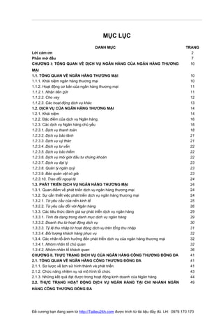 MỤC LỤC
                                    DANH MỤC                                             TRANG
Lời cảm ơn                                                                                  2
Phần mở đầu                                                                                 7
CHƯƠNG I: TỔNG QUAN VỀ DỊCH VỤ NGÂN HÀNG CỦA NGÂN HÀNG THƯƠNG                              10
MẠI
1.1. TỔNG QUAN VỀ NGÂN HÀNG THƯƠNG MẠI                                                     10
1.1.1. Khái niệm ngân hàng thương mại                                                      10
1.1.2. Hoạt động cơ bản của ngân hàng thương mại                                           11
1.1.2.1. Nhận tiền gửi                                                                     11
1.1.2.2. Cho vay                                                                           12
1.1.2.3. Các hoạt động dịch vụ khác                                                        13
1.2. DỊCH VỤ CỦA NGÂN HÀNG THƯƠNG MẠI                                                      14
1.2.1. Khái niệm                                                                           14
1.2.2. Đặc điểm của dịch vụ Ngân hàng                                                      16
1.2.3. Các dịch vụ Ngân hàng chủ yếu                                                       18
1.2.3.1. Dịch vụ thanh toán                                                                18
1.2.3.2. Dịch vụ bảo lãnh                                                                  21
1.2.3.3. Dịch vụ uỷ thác                                                                   21
1.2.3.4. Dịch vụ tư vấn                                                                    22
1.2.3.5. Dịch vụ bảo hiểm                                                                  22
1.2.3.6. Dịch vụ môi giới đầu tư chứng khoán                                               22
1.2.3.7. Dịch vụ đại lý                                                                    23
1.2.3.8. Quản lý ngân quỹ                                                                  23
1.2.3.9. Bảo quản vật có giá                                                               23
1.2.3.10. Trao đổi ngoại tệ                                                                24
1.3. PHÁT TRIỂN DỊCH VỤ NGÂN HÀNG THƯƠNG MẠI                                               24
1.3.1. Quan điểm về phát triển dịch vụ ngân hàng thương mại                                24
1.3.2. Sự cần thiết việc phát triển dịch vụ ngân hàng thương mại                           24
1.3.2.1. Từ yêu cầu của nền kinh tế                                                        25
1.3.2.2. Từ yêu cầu đối với Ngân hàng                                                      26
1.3.3. Các tiêu thức đánh giá sự phát triển dịch vụ ngân hàng                              29
1.3.3.1. Tính đa dạng trong danh mục dịch vụ ngân hàng                                     29
1.3.3.2. Doanh thu từ hoạt động dịch vụ                                                    30
1.3.3.3. Tỷ lệ thu nhập từ hoạt động dịch vụ trên tổng thu nhập                            31
1.3.3.4. Đối tượng khách hàng phục vụ                                                      32
1.3.4. Các nhân tố ảnh hưởng đến phát triển dịch vụ của ngân hàng thương mại               32
1.3.4.1. Nhóm nhân tố chủ quan                                                             32
1.3.4.2. Nhóm nhân tố khách quan                                                           36
CHƯƠNG II. THỰC TRẠNG DỊCH VỤ CỦA NGÂN HÀNG CÔNG THƯƠNG ĐỐNG ĐA                            41
2.1. TỔNG QUAN VỀ NGÂN HÀNG CÔNG THƯƠNG ĐỐNG ĐA                                            41
2.1.1. Sơ lược về lịch sử hình thành và phát triển                                         41
2.1.2. Chức năng nhiệm vụ và mô hình tổ chức                                               43
2.1.3. Những kết quả đạt được trong hoạt động kinh doanh của Ngân hàng                     44
2.2. THỰC TRẠNG HOẠT ĐỘNG DỊCH VỤ NGÂN HÀNG TẠI CHI NHÁNH NGÂN                             49
HÀNG CÔNG THƯƠNG ĐỐNG ĐA




Đề cương bạn đang xem từ http://Tailieu24h.com được trích từ tài liệu đầy đủ. LH: 0979.170.170
 