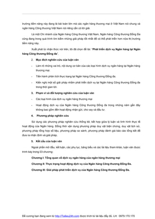 trường tiềm năng này đang là bài toán lớn mà các ngân hàng thương mại ở Việt Nam nói chung và
ngân hàng Công thương Việt Nam nói riêng cần có lời giải.

       Là một Chi nhánh của Ngân hàng Công thương Việt Nam, Ngân hàng Công thương Đống Đa
cũng đang trong quá trình tìm kiếm những giải pháp tốt nhất để có thể phát triển hơn nữa thị trường
tiềm năng này.

       Xuất phát từ nhận thức nói trên, tôi đã chọn đề tài: “Phát triển dịch vụ Ngân hàng tại Ngân
hàng Công thương Đống đa”.

       2. Mục đích nghiên cứu của luận văn

       -    Làm rõ những vai trò, nội dung cơ bản của các loại hình dịch vụ ngân hàng tại Ngân hàng
            thương mại.

       -    Tiến hành phân tích thực trạng tại Ngân hàng Công thương Đống đa.

       -    Kiến nghị một số giải pháp nhằm phát triển dịch vụ tại Ngân hàng Công thương Đống đa
            trong thời gian tới.

       3. Phạm vi và đối tượng nghiên cứu của luận văn

       -    Các loại hình của dịch vụ ngân hàng thương mại

       -    Hoạt động dịch vụ của Ngân hàng Công thương Đống đa trong những năm gần đây
            không bao gồm đến hoạt động nhận gửi, cho vay và đầu tư.

       4.   Phương pháp nghiên cứu

       Sử dụng các phương pháp nghiên cứu thống kê, kết hợp giữa lý luận và tình hình thực tế
hoạt động của Ngân hàng. Đồng thời vận dụng phương pháp duy vật biện chứng, duy vật lịch sử,
phương pháp tổng hợp số liệu, phương pháp so sánh, phương pháp đánh giá báo cáo tổng kết để
đưa ra nhận định và giải pháp.

       5. Kết cấu của luận văn

       Ngoài phần mở đầu, kết luận, các phụ lục, bảng biểu và các tài liệu tham khảo, luận văn được
trình bày trong 03 chương:

       Chương I: Tổng quan về dịch vụ ngân hàng của ngân hàng thương mại

       Chương II: Thực trạng hoạt động dịch vụ của Ngân hàng Công thương Đống Đa.

       Chương III: Giải pháp phát triển dịch vụ của Ngân hàng Công thương Đống Đa.




Đề cương bạn đang xem từ http://Tailieu24h.com được trích từ tài liệu đầy đủ. LH: 0979.170.170
 