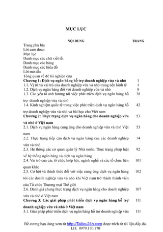 MỤC LỤC

                             NỘI DUNG                                   TRANG
Trang phụ bìa
Lời cam đoan
Mục lục
Danh mục các chữ viết tắt
Danh mục các bảng
Danh mục các biểu đồ
Lời mở đầu
Tổng quan về đề tài nghiên cứu
Chương 1: Dịch vụ ngân hàng hỗ trợ doanh nghiệp vừa và nhỏ                1
1.1. Vị trí và vai trò của doanh nghiệp vừa và nhỏ trong nền kinh tế      1
1.2. Dịch vụ ngân hàng đối với doanh nghiệp vừa và nhỏ                    8
1.3. Các yếu tố ảnh hưởng tới việc phát triển dịch vụ ngân hàng hỗ       38
trợ doanh nghiệp vừa và nhỏ
1.4. Kinh nghiệm quốc tế trong việc phát triển dịch vụ ngân hàng hỗ      42
trợ doanh nghiệp vừa và nhỏ và bài học cho Việt nam
Chương 2: Thực trạng dịch vụ ngân hàng cho doanh nghiệp vừa              53
và nhỏ ở Việt nam
2.1. Dịch vụ ngân hàng cung ứng cho doanh nghiệp vừa và nhỏ Việt         53
nam
2.2. Thực trạng tiếp cận dịch vụ ngân hàng của các doanh nghiệp          74
vừa và nhỏ
2.3. Hệ thống các cơ quan quản lý Nhà nước. Thực trạng pháp luật         92
về hệ thống ngân hàng và dịch vụ ngân hàng
2.4. Vai trò của các tổ chức hiệp hội, ngành nghề và các tổ chức liên    101
quan khác
2.5. Cơ hội và thách thức đối với việc cung ứng dịch vụ ngân hàng        102
tới các doanh nghiệp vừa và nhỏ khi Việt nam trở thành thành viên
của Tổ chức Thương mại Thế giới
2.6. Đánh giá chung thực trạng dịch vụ ngân hàng cho doanh nghiệp        107
vừa và nhỏ ở Việt nam
Chương 3: Các giải pháp phát triển dịch vụ ngân hàng hỗ trợ              111
doanh nghiệp vừa và nhỏ ở Việt nam
3.1. Giải pháp phát triển dịch vụ ngân hàng hỗ trợ doanh nghiệp vừa      111


Đề cương bạn đang xem từ http://Tailieu24h.com được trích từ tài liệu đầy đủ.
                            LH: 0979.170.170
 