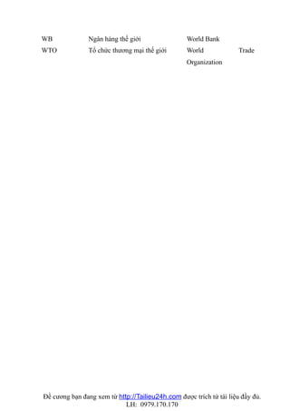 WB              Ngân hàng thế giới                World Bank
WTO             Tổ chức thương mại thế giới       World              Trade
                                                  Organization




Đề cương bạn đang xem từ http://Tailieu24h.com được trích từ tài liệu đầy đủ.
                            LH: 0979.170.170
 