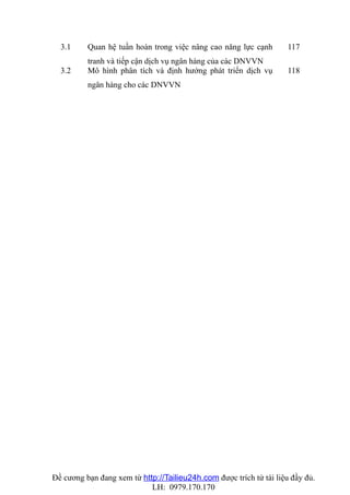 3.1     Quan hệ tuần hoàn trong việc nâng cao năng lực cạnh        117
          tranh và tiếp cận dịch vụ ngân hàng của các DNVVN
  3.2     Mô hình phân tích và định hướng phát triển dịch vụ         118
          ngân hàng cho các DNVVN




Đề cương bạn đang xem từ http://Tailieu24h.com được trích từ tài liệu đầy đủ.
                            LH: 0979.170.170
 