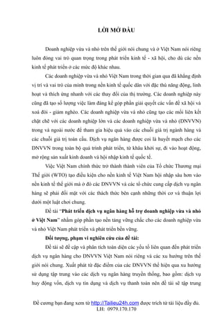 LỜI MỞ ĐẦU


      Doanh nghiệp vừa và nhỏ trên thế giới nói chung và ở Việt Nam nói riêng
luôn đóng vai trò quan trọng trong phát triển kinh tế - xã hội, cho dù các nền
kinh tế phát triển ở các mức độ khác nhau.
      Các doanh nghiệp vừa và nhỏ Việt Nam trong thời gian qua đã khẳng định
vị trí và vai trò của mình trong nền kinh tế quốc dân với đặc thù năng động, linh
hoạt và thích ứng nhanh với các thay đổi của thị trường. Các doanh nghiệp này
cũng đã tạo số lượng việc làm đáng kể góp phần giải quyết các vấn đề xã hội và
xoá đói - giảm nghèo. Các doanh nghiệp vừa và nhỏ cũng tạo các mối liên kết
chặt chẽ với các doanh nghiệp lớn và các doanh nghiệp vừa và nhỏ (DNVVN)
trong và ngoài nước để tham gia hiệu quả vào các chuỗi giá trị ngành hàng và
các chuỗi giá trị toàn cầu. Dịch vụ ngân hàng được coi là huyết mạch cho các
DNVVN trong toàn bộ quá trình phát triển, từ khâu khởi sự, đi vào hoạt động,
mở rộng sản xuất kinh doanh và hội nhập kinh tế quốc tế.
      Việc Việt Nam chính thức trở thành thành viên của Tổ chức Thương mại
Thế giới (WTO) tạo điều kiện cho nền kinh tế Việt Nam hội nhập sâu hơn vào
nền kinh tế thế giới mà ở đó các DNVVN và các tổ chức cung cấp dịch vụ ngân
hàng sẽ phải đối mặt với các thách thức bên cạnh những thời cơ và thuận lợi
dưới một luật chơi chung.
      Đề tài “Phát triển dịch vụ ngân hàng hỗ trợ doanh nghiệp vừa và nhỏ
ở Việt Nam” nhằm góp phần tạo nền tảng vững chắc cho các doanh nghiệp vừa
và nhỏ Việt Nam phát triển và phát triển bền vững.
      Đối tượng, phạm vi nghiên cứu của đề tài:
      Đề tài sẽ đề cập và phân tích toàn diện các yếu tố liên quan đến phát triển
dịch vụ ngân hàng cho DNVVN Việt Nam nói riêng và các xu hướng trên thế
giới nói chung. Xuất phát từ đặc điểm của các DNVVN thể hiện qua xu hướng
sử dụng tập trung vào các dịch vụ ngân hàng truyền thống, bao gồm: dịch vụ
huy động vốn, dịch vụ tín dụng và dịch vụ thanh toán nên đề tài sẽ tập trung


Đề cương bạn đang xem từ http://Tailieu24h.com được trích từ tài liệu đầy đủ.
                            LH: 0979.170.170
 