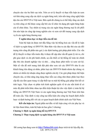 chuyên sâu vào ba lĩnh vực trên. Trên cơ sở lý thuyết và thực tiễn luận án xem
xét khả năng cung cấp các dịch vụ ngân hàng mới, trên nền tảng công nghệ hiện
đại cho các DNVVN ở Việt nam. Bên cạnh đó chúng ta có thể thấy rằng các dịch
vụ trên cũng có thể được cung cấp bởi các tổ chức tín dụng phi ngân hàng hoặc
các tổ chức khác. Tuy nhiên tỷ trọng của các ngân hàng thương mại là chi phối
lớn nên luận án cũng tập trung nghiên cứu và xem xét đối tượng cung cấp dịch
vụ là các ngân hàng thương mại.
      Ý nghĩa khoa học và thực tiễn của đề tài:
      Toàn bộ luận án được mở đầu bằng việc hệ thống hoá các vấn đề lý luận
về dịch vụ ngân hàng và DNVVN. Bản thân việc đưa ra các đặc thù của các đối
tượng trên cũng đã phần nào gợi ý các định hướng giải pháp phát triển. Các vấn
đề lý thuyết và thực tiễn trước đây ít được đề cập như vấn đề quản lý rủi ro, chi
phí giao dịch và chi phí hành chính, sự cần thiết có hệ thống kế toán tài chính
đặc thù cho doanh nghiệp vừa và nhỏ… cũng được phát triển và xem xét kỹ.
Một số vấn đề mới mang tính đột phá như xem xét các DNVVN như là các
khách hàng tiêu dùng cá nhân, phân loại các DNVVN thành nhóm đại chúng và
nhóm có nhiều lợi nhuận cũng được nghiên cứu kỹ. Các giải pháp được thể hiện
chuyên sâu, có khả năng ứng dụng thực tiễn cao cũng như được phân loại theo
cấp độ của tầm quan trọng và cấp thiết tạo ra một hệ thống giải pháp liên kết có
tính logic. Việc chọn và phân tích kinh nghiệm quốc tế từ các nền kinh tế có
mức độ phát triển khác nhau tạo điều kiện thuận lợi cho việc định vị toàn bộ hệ
thống các DNVVN Việt Nam và các ngân hàng thương mại Việt Nam trên bản
đồ toàn cầu. Việc định vị này cũng tạo điều kiện cho công tác hoạch định chiến
lược và định hướng đối với các cơ quan hoạch định chính sách của Việt Nam.
      Kết cấu luận án: Ngoài phần mở đầu và kết luận cùng với các phụ lục và
tài liệu tham khảo, toàn bộ luận án bao gồm 3 chương:
Chương 1: Dịch vụ ngân hàng hỗ trợ DNVVN
Chương 2: Thực trạng dịch vụ ngân hàng cho DNVVN ở Việt nam




Đề cương bạn đang xem từ http://Tailieu24h.com được trích từ tài liệu đầy đủ.
                            LH: 0979.170.170
 