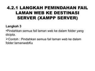 4.2.1 LANGKAH PEMINDAHAN FAIL
LAMAN WEB KE DESTINASI
SERVER (XAMPP SERVER)
Langkah 3
•Pindahkan semua fail laman web ke dalam folder yang
dicipta.
Contoh : Pindahkan semua fail laman web ke dalam
folder lamanwebKu
 