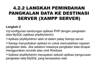 4.2.2 LANGKAH PEMINDAHAN
PANGKALAN DATA KE DESTINASI
SERVER (XAMPP SERVER)
Langkah 2
•Uji konfigurasi sambungan aplikasi PHP dengan pangkalan
data MySQL (aplikasi phpMyAdmin)
Aplikasi phpMyAdmin ialah di dalam pakej Xampp server
Xampp menyediakan aplikasi ini untuk memudahkan capaian
pangkalan data. Jika sebelum biasanya pangkalan data dicapai
menggunakan console atau cmd Windows
Aplikasi phpMyAdmin merupakan sebuah aplikasi pengurusan
pangkalan data MySQL yang berasaskan web
 