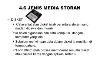 4.6 JENIS MEDIA STORAN
• DISKET
 Cakera liut atau disket ialah perantara storan yang
mudah dibawa dan murah.
Ia boleh digunakan dari satu komputer dengan
komputer yang lain.
Sebelum menyimpan data dalam disket ia mestilah di
format dahulu.
'Formatting' ialah proses memformat sesuatu disket
atau cakera keras dengan aplikasi tertentu.
 