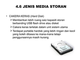 4.6 JENIS MEDIA STORAN
• CAKERA KERAS (Hard Disk)
Memberikan lebih ruang saiz kapasiti storan
berbanding USB flash drive atau disket
Cakera keras terletak dalam unit sistem utama
Terdapat portable hardisk yang lebih ringan dan kecil
yang boleh dibawa ke mana-mana tetapi
penggunaannya masih kurang.
 