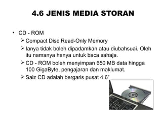 4.6 JENIS MEDIA STORAN
• CD - ROM
Compact Disc Read-Only Memory
Ianya tidak boleh dipadamkan atau diubahsuai. Oleh
itu namanya hanya untuk baca sahaja.
CD - ROM boleh menyimpan 650 MB data hingga
100 GigaByte, pengajaran dan maklumat.
Saiz CD adalah bergaris pusat 4.6”
 