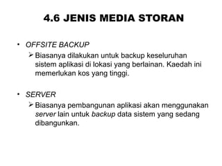 4.6 JENIS MEDIA STORAN
• OFFSITE BACKUP
Biasanya dilakukan untuk backup keseluruhan
sistem aplikasi di lokasi yang berlainan. Kaedah ini
memerlukan kos yang tinggi.
• SERVER
Biasanya pembangunan aplikasi akan menggunakan
server lain untuk backup data sistem yang sedang
dibangunkan.
 