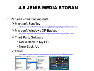 4.6 JENIS MEDIA STORAN
• Perisian untuk backup data
Microsoft SyncToy
• http://www.microsoft.com/windowsxp/using/digitalphotography/prophoto/synctoy.mspx
Microsoft Windows XP Backup
• http://www.microsoft.com/windowsxp/using/setup/learnmore/bott_03july14.mspx
Third Party Software
• Roxio Backup My PC
• Nero BackItUp
Ghost
• http://www.symantec.com/norton/products/overview.jsp?pcid=br&pvid=ghost12
 