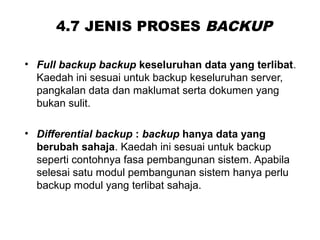 4.7 JENIS PROSES BACKUP
• Full backup backup keseluruhan data yang terlibat.
Kaedah ini sesuai untuk backup keseluruhan server,
pangkalan data dan maklumat serta dokumen yang
bukan sulit.
• Differential backup : backup hanya data yang
berubah sahaja. Kaedah ini sesuai untuk backup
seperti contohnya fasa pembangunan sistem. Apabila
selesai satu modul pembangunan sistem hanya perlu
backup modul yang terlibat sahaja.
 