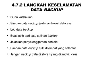4.7.2 LANGKAH KESELAMATAN
DATA BACKUP
• Guna katalaluan
• Simpan data backup jauh dari lokasi data asal
• Log data backup
• Buat lebih dari satu salinan backup
• Jalankan penyelenggaraan berkala
• Simpan data backup sulit ditempat yang selamat
• Jangan backup data di storan yang dijangkiti virus
 