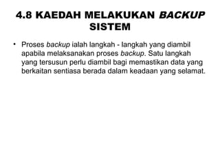 4.8 KAEDAH MELAKUKAN BACKUP
SISTEM
• Proses backup ialah langkah - langkah yang diambil
apabila melaksanakan proses backup. Satu langkah
yang tersusun perlu diambil bagi memastikan data yang
berkaitan sentiasa berada dalam keadaan yang selamat.
 